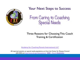 Your Next Steps to Success	

	


	


From Caring to Coaching
Special Needs
	

Three Reasons for Choosing This Coach
Training & Certiﬁcation	


Academy for Coaching Parents International, LLC	

	

All reported statistics on special needs populations are from the Center for Disease Control 	

(US CDC) on http://www.cdc.gov/datastatistics/ CDC - Data & Statistics	


 