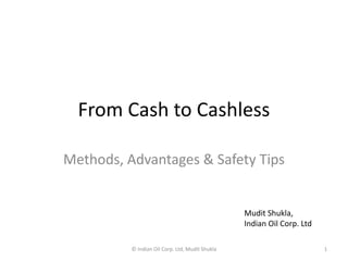 From Cash to Cashless
Methods, Advantages & Safety Tips
Mudit Shukla,
Indian Oil Corp. Ltd
© Indian Oil Corp. Ltd, Mudit Shukla 1
 