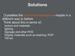 Solutions

•Crystallise the core brand elements – maybe in a
different way to before
•Think about this in terms of;
– texture and materials
– lighting
– Signage and other POS
– Display materials such as shelving, POP
– VM etc
 
