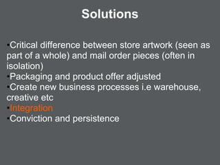 Solutions

•Critical difference between store artwork (seen as
part of a whole) and mail order pieces (often in
isolation)
•Packaging and product offer adjusted
•Create new business processes i.e warehouse,
creative etc
•Integration
•Conviction and persistence
 