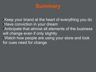 Summary

•Keep your brand at the heart of everything you do
•Have conviction in your dream
•Anticipate that almost all elements of the business
will change even if only slightly
•Watch how people are using your store and look
for cues need for change
 