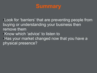 Summary

•Look for ‘barriers’ that are preventing people from
buying or understanding your business then
remove them
•Know which ‘advice’ to listen to
•Has your market changed now that you have a
physical presence?
 