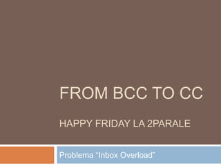 FROM BCC TO CC
HAPPY FRIDAY LA 2PARALE


Problema “Inbox Overload”
 