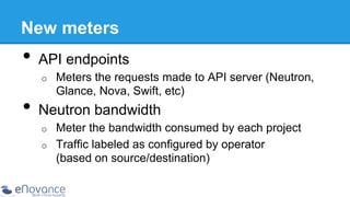 New meters

•  API endpoints
o 

Meters the requests made to API server (Neutron,
Glance, Nova, Swift, etc)

•  Neutron bandwidth
o 
o 

Meter the bandwidth consumed by each project
Traffic labeled as configured by operator
(based on source/destination)

 