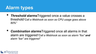 Alarm types

•  Threshold alarmsTriggered once a value crosses a

threshold“Call a Webhook as soon as CPU usage goes above
80%”

•  Combination alarmsTriggered once all alarms in that

alarm are triggered“Call a Webhook as soon as alarm “foo” and
alarm “bar” are triggered”

 