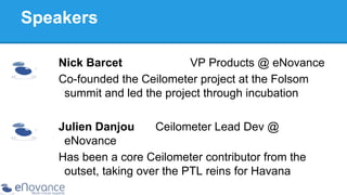 Speakers
Nick Barcet
VP Products @ eNovance
Co-founded the Ceilometer project at the Folsom
summit and led the project through incubation
Julien Danjou
Ceilometer Lead Dev @
eNovance
Has been a core Ceilometer contributor from the
outset, taking over the PTL reins for Havana

 