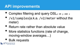 API improvements

•  Complex filtering and query DSL
•  /v2/samples(a.k.a. /v2/meter without the
x	
  OR	
  y	
  AND	
  z	
  

• 
• 
• 

meter)
Return rate rather than absolute value
More statistics functions (rate of change,
moving-window averages…)
Bulk requests

 