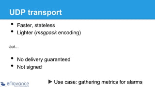 UDP transport

•  Faster, stateless
•  Lighter (msgpack encoding)
but…

•  No delivery guaranteed
•  Not signed
▶ Use case: gathering metrics for alarms

 