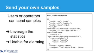 Send your own samples
Users or operators
can send samples
➔ Leverage the
statistics
➔ Usable for alarming

POST	
  /v2/meters/mymeter	
  
	
  
[{	
  
	
  	
  "counter_type":	
  "gauge",	
  
	
  	
  "counter_unit":	
  "megabyte",	
  
	
  	
  "counter_volume":	
  142.0,	
  
	
  	
  "user_id":	
  
"efd87807-­‐12d2-­‐4b38-­‐9c70-­‐5f5c2ac427ff",	
  
	
  	
  "project_id":	
  "35b17138-­‐b364-­‐4e6a-­‐
a131-­‐8f3099c5be68",	
  
	
  	
  "resource_id":	
  
"bd9431c1-­‐8d69-­‐4ad3-­‐803a-­‐8d4a6b89fd36",	
  
	
  	
  "resource_metadata":	
  {	
  
	
  	
  	
  	
  	
  	
  "name1":	
  "value1",	
  
	
  	
  	
  	
  	
  	
  "name2":	
  "value2"	
  
	
  	
  },	
  
	
  	
  "source":	
  "mypaasplatform",	
  
	
  	
  "timestamp":	
  "2013-­‐09-­‐10T20:34:13.711330"	
  
}]	
  

 