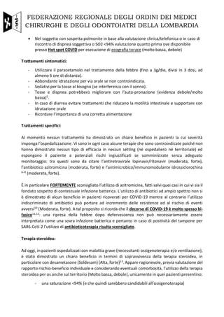 FEDERAZIONE REGIONALE DEGLI ORDINI DEI MEDICI
CHIRURGHI E DEGLI ODONTOIATRI DELLA LOMBARDIA
• Nel soggetto con sospetta polmonite in base alla valutazione clinica/telefonica o in caso di
riscontro di dispnea soggettiva o SO2 <94% valutazione quanto prima ove disponibile
presso Hot spot COVID per esecuzione di ecografia torace (molto bassa, debole)
Trattamenti sintomatici:
- Utilizzare il paracetamolo nel trattamento della febbre (fino a 3g/die, divisi in 3 dosi, ad
almeno 6 ore di distanza).
- Abbondante idratazione per via orale se non controindicata.
- Sedativi per la tosse al bisogno (se interferenza con il sonno).
- Tosse e dispnea potrebbero migliorare con l’auto-pronazione (evidenza debole/molto
bassa)5.
- In caso di diarrea evitare trattamenti che riducano la motilità intestinale e supportare con
idratazione orale
- Ricordare l’importanza di una corretta alimentazione
Trattamenti specifici:
Al momento nessun trattamento ha dimostrato un chiaro beneficio in pazienti la cui severità
imponga l’ospedalizzazione. Vi sono in ogni caso alcune terapie che sono controindicate poiché non
hanno dimostrato nessun tipo di efficacia in nessun setting (né ospedaliero né territoriale) ed
espongono il paziente a potenziali rischi ingiustificati se somministrate senza adeguato
monitoraggio: tra questi sono da citare l’antiretrovirale lopinavir/ritonavir (moderata, forte),
l’antibiotico azitromicina (moderata, forte) e l’antimicrobico/immunomodulante idrossiclorochina
6–9 (moderata, forte).
È in particolare FORTEMENTE sconsigliato l’utilizzo di azitromicina, fatti salvi quei casi in cui vi sia il
fondato sospetto di contestuale infezione batterica. L’utilizzo di antibiotici ad ampio spettro non si
è dimostrato di alcun beneficio in pazienti ricoverati per COVID-19 mentre al contrario l’utilizzo
indiscriminato di antibiotici può portare ad incremento delle resistenze ed al rischio di eventi
avversi10 (Moderata, forte). A tal proposito si ricorda che il decorso di COVID-19 è molto spesso bi-
fasico11,12: una ripresa della febbre dopo defervescenza non può necessariamente essere
interpretata come una sovra infezione batterica e pertanto in caso di positività del tampone per
SARS-CoV-2 l’utilizzo di antibioticoterapia risulta sconsigliato.
Terapia steroidea:
Ad oggi, in pazienti ospedalizzati con malattia grave (necessitanti ossigenoterapia e/o ventilazione),
è stato dimostrato un chiaro beneficio in termini di sopravvivenza della terapia steroidea, in
particolare con desametasone (Soldesam) (Alta, forte)13. Appare ragionevole, previa valutazione del
rapporto rischio-beneficio individuale e considerando eventuali comorbosità, l’utilizzo della terapia
steroidea per os anche sul territorio (Molto bassa, debole), unicamente in quei pazienti presentino:
- una saturazione <94% (e che quindi sarebbero candidabili all’ossigenoterapia)
 