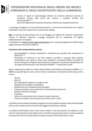FEDERAZIONE REGIONALE DEGLI ORDINI DEI MEDICI
CHIRURGHI E DEGLI ODONTOIATRI DELLA LOMBARDIA
- almeno 5-7 giorni di sintomatologia febbrile con richiamo polmonare (periodo di
verosimile termine della prima fase viremica e possibile seconda fase
immunomediata11,12.
- polmonite diagnosticata mediante valutazione obiettiva e/o ecografia polmonare
La posologia consigliata è 6 mg di desametasone/die in un’unica somministrazione per 10 giorni
modulabile in base alla risposta clinica. (molto bassa, debole)
N.B. In mancanza di desametasone per os (al dosaggio di 6 mg/die per 10 giorni) è ragionevole
l’utilizzo di differenti molecole a dosaggi equivalenti (ad es. prednisone 40 mg/die;
metilprednisolone 32 mg/die).
È auspicabile uno stretto monitoraggio delle glicemie ed un eventuale adeguamento della terapia
ipoglicemizzante nel paziente diabetico.
Prevenzione del tromboembolismo venoso:
- Ipercoagulabilità e trombosi (superficiali e profonde) sono possibili note complicanze di
COVID-1914–16.
- Nonostante la mancanza di una forte evidenza scientifica a supporto della profilassi
antitrombotica con eparina a basso peso molecolare nel paziente affetto da COVID-19,
diverse linee guida consigliano questo approccio terapeutico nel paziente ospedalizzato che
non abbia controindicazioni note all’utilizzo di EBPM17–19 (molto bassa, forte).
Appare ragionevole considerare l’utilizzo della profilassi antitrombotica (Enoxaparina 4000UI s.c. o
6000UI se peso>90 Kg) che siano ad alto rischio di complicanze trombotiche (molto bassa, forte),
ovvero:
- Età ≥65
- BMI >30
- Ipercoagulabilità congenita o iatrogena nota
- Neoplasia attiva (solida o ematologica)
- Allettamento e/o immobilizzazione prolungata
- Pregressa trombosi venosa profonda e/o tromboembolia polmonare
- Recente intervento chirurgico
- Gravidanza
- Utilizzo di contraccettivi orali o terapie ormonali sostitutive
- Presenza di cateteri venosi centrali (inclusi PICC e port-a-cath)
La profilassi antitrombotica andrebbe proseguita sino alla completa scomparsa della sintomatologia
clinica e alla completa ripresa funzionale del soggetto (molto bassa, debole).
La profilassi antitrombotica deve invece essere evitata in tutti quei pazienti che abbiano un alto
rischio di sanguinamento e/o di caduta a terra. Va inoltre assolutamente evitata in tutti quei pazienti
che presentino storia di trombocitopenia indotta da eparina (HIT) (molto bassa, forte).
 