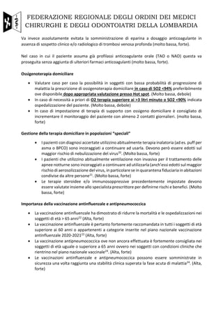 FEDERAZIONE REGIONALE DEGLI ORDINI DEI MEDICI
CHIRURGHI E DEGLI ODONTOIATRI DELLA LOMBARDIA
Va invece assolutamente evitata la somministrazione di eparina a dosaggio anticoagulante in
assenza di sospetto clinico e/o radiologico di trombosi venosa profonda (molto bassa, forte).
Nel caso in cui il paziente assuma già profilassi anticoagulante orale (TAO o NAO) questa va
proseguita senza aggiunta di ulteriori farmaci anticoagulanti (molto bassa, forte).
Ossigenoterapia domiciliare
• Valutare caso per caso la possibilità in soggetti con bassa probabilità di progressione di
malattia la prescrizione di ossigenoterapia domiciliare in caso di SO2 <94% preferibilmente
ove disponibile dopo appropriata valutazione presso Hot spot. (Molto bassa, debole)
• In caso di necessità a priori di O2 terapia superiore ai >3 litri minuto o SO2 <90% indicata
ospedalizzazione del paziente. (Molto bassa, debole)
• In caso di impostazione di terapia di supporto con ossigeno domiciliare è consigliato di
incrementare il monitoraggio del paziente con almeno 2 contatti giornalieri. (molto bassa,
forte)
Gestione della terapia domiciliare in popolazioni “speciali”
• I pazienti con diagnosi accertate utilizzino abitualmente terapia inalatoria (ad es. puff per
asma o BPCO) sono incoraggiati a continuare ad usarla. Devono però essere edotti sul
maggior rischio di nebulizzazione del virus20. (Molto bassa, forte)
• I pazienti che utilizzino abitualmente ventilazione non invasiva per il trattamento delle
apnee notturne sono incoraggiati a continuare ad utilizzarla (anch’essi edotti sul maggior
rischio di aerosolizzazione del virus, in particolare se in quarantena fiduciaria in abitazioni
condivise da altre persone21. (Molto bassa, forte)
• Le terapie steroidee e/o immunosoppressive precedentemente impostate devono
essere valutate insieme allo specialista prescrittore per definirne rischi e benefici. (Molto
bassa, forte)
Importanza della vaccinazione antinfluenzale e antipneumococcica
• La vaccinazione antinfluenzale ha dimostrato di ridurre la mortalità e le ospedalizzazioni nei
soggetti di età > 65 anni22 (Alta, forte)
• La vaccinazione antinfluenzale è pertanto fortemente raccomandata in tutti i soggetti di età
superiore ai 60 anni o appartenenti a categorie inserite nel piano nazionale vaccinazione
antinfluenzale 2020-202123 (Alta, forte)
• La vaccinazione antipneumococcica ove non ancora effettuata è fortemente consigliata nei
soggetti di età uguale o superiore a 65 anni ovvero nei soggetti con condizioni cliniche che
rientrino nel piano nazionale vaccinale24. (Alta, forte)
• Le vaccinazioni antinfluenzale e antipneumococcica possono essere somministrate in
sicurezza una volta raggiunta una stabilità clinica superata la fase acuta di malattia24. (Alta,
forte)
 