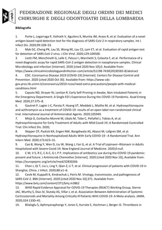 FEDERAZIONE REGIONALE DEGLI ORDINI DEI MEDICI
CHIRURGHI E DEGLI ODONTOIATRI DELLA LOMBARDIA
Bibliografia
1. Porte L, Legarraga P, Vollrath V, Aguilera X, Munita JM, Araos R, et al. Evaluation of a novel
antigen-based rapid detection test for the diagnosis of SARS-CoV-2 in respiratory samples. Int J
Infect Dis. 2020;99:328–33.
2. Mak GC, Cheng PK, Lau SS, Wong KK, Lau CS, Lam ET, et al. Evaluation of rapid antigen test
for detection of SARS-CoV-2 virus. J Clin Virol. 2020;129:104500.
3. Liotti FM, Menchinelli G, Lalle E, Palucci I, Marchetti S, Colavita F, et al. Performance of a
novel diagnostic assay for rapid SARS-CoV-2 antigen detection in nasopharynx samples. Clinical
Microbiology and Infection [Internet]. 2020 [cited 2020 Nov 10];0. Available from:
https://www.clinicalmicrobiologyandinfection.com/article/S1198-743X(20)30583-8/abstract
4. CDC. Coronavirus Disease 2019 (COVID-19) [Internet]. Centers for Disease Control and
Prevention. 2020 [cited 2020 Oct 30]. Available from: https://www-cdc-
gov.pros.lib.unimi.it/coronavirus/2019-ncov/need-extra-precautions/people-with-medical-
conditions.html
5. Caputo ND, Strayer RJ, Levitan R. Early Self-Proning in Awake, Non-intubated Patients in
the Emergency Department: A Single ED’s Experience During the COVID-19 Pandemic. Acad Emerg
Med. 2020;27:375–8.
6. Gautret P, Lagier J-C, Parola P, Hoang VT, Meddeb L, Mailhe M, et al. Hydroxychloroquine
and azithromycin as a treatment of COVID-19: results of an open-label non-randomized clinical
trial. International Journal of Antimicrobial Agents. 2020;105949.
7. Mitjà O, Corbacho-Monné M, Ubals M, Tebe C, Peñafiel J, Tobias A, et al.
Hydroxychloroquine for Early Treatment of Adults with Mild Covid-19: A Randomized-Controlled
Trial. Clin Infect Dis. 2020;
8. Skipper CP, Pastick KA, Engen NW, Bangdiwala AS, Abassi M, Lofgren SM, et al.
Hydroxychloroquine in Nonhospitalized Adults With Early COVID-19 : A Randomized Trial. Ann
Intern Med. 2020;173:623–31.
9. Cao B, Wang Y, Wen D, Liu W, Wang J, Fan G, et al. A Trial of Lopinavir–Ritonavir in Adults
Hospitalized with Severe Covid-19. New England Journal of Medicine. 2020;0:null.
10. C M, V S, R C, C A-C, G I, P P. Implications of antibiotics use during the COVID-19 pandemic:
present and future. J Antimicrob Chemother [Internet]. 2020 [cited 2020 Nov 10]; Available from:
https://europepmc.org/article/med/32830266
11. Chen J, Qi T, Liu L, Ling Y, Qian Z, Li T, et al. Clinical progression of patients with COVID-19 in
Shanghai, China. J Infect. 2020;80:e1–6.
12. Cevik M, Kuppalli K, Kindrachuk J, Peiris M. Virology, transmission, and pathogenesis of
SARS-CoV-2. BMJ [Internet]. 2020 [cited 2020 Nov 10];371. Available from:
https://www.bmj.com/content/371/bmj.m3862
13. WHO Rapid Evidence Appraisal for COVID-19 Therapies (REACT) Working Group, Sterne
JAC, Murthy S, Diaz JV, Slutsky AS, Villar J, et al. Association Between Administration of Systemic
Corticosteroids and Mortality Among Critically Ill Patients With COVID-19: A Meta-analysis. JAMA.
2020;324:1330–41.
14. Bilaloglu S, Aphinyanaphongs Y, Jones S, Iturrate E, Hochman J, Berger JS. Thrombosis in
 