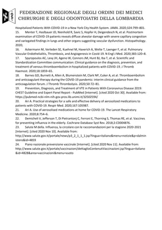 FEDERAZIONE REGIONALE DEGLI ORDINI DEI MEDICI
CHIRURGHI E DEGLI ODONTOIATRI DELLA LOMBARDIA
Hospitalized Patients With COVID-19 in a New York City Health System. JAMA. 2020;324:799–801.
15. Menter T, Haslbauer JD, Nienhold R, Savic S, Hopfer H, Deigendesch N, et al. Postmortem
examination of COVID-19 patients reveals diffuse alveolar damage with severe capillary congestion
and variegated findings in lungs and other organs suggesting vascular dysfunction. Histopathology.
2020;
16. Ackermann M, Verleden SE, Kuehnel M, Haverich A, Welte T, Laenger F, et al. Pulmonary
Vascular Endothelialitis, Thrombosis, and Angiogenesis in Covid-19. N Engl J Med. 2020;383:120–8.
17. Spyropoulos AC, Levy JH, Ageno W, Connors JM, Hunt BJ, Iba T, et al. Scientific and
Standardization Committee communication: Clinical guidance on the diagnosis, prevention, and
treatment of venous thromboembolism in hospitalized patients with COVID-19. J Thromb
Haemost. 2020;18:1859–65.
18. Barnes GD, Burnett A, Allen A, Blumenstein M, Clark NP, Cuker A, et al. Thromboembolism
and anticoagulant therapy during the COVID-19 pandemic: interim clinical guidance from the
anticoagulation forum. J Thromb Thrombolysis. 2020;50:72–81.
19. Prevention, Diagnosis, and Treatment of VTE in Patients With Coronavirus Disease 2019:
CHEST Guideline and Expert Panel Report - PubMed [Internet]. [cited 2020 Oct 30]. Available from:
https://pubmed-ncbi-nlm-nih-gov.pros.lib.unimi.it/32502594/
20. Ari A. Practical strategies for a safe and effective delivery of aerosolized medications to
patients with COVID-19. Respir Med. 2020;167:105987.
21. Ari A. Use of aerosolised medications at home for COVID-19. The Lancet Respiratory
Medicine. 2020;8:754–6.
22. Demicheli V, Jefferson T, Di Pietrantonj C, Ferroni E, Thorning S, Thomas RE, et al. Vaccines
for preventing influenza in the elderly. Cochrane Database Syst Rev. 2018;2:CD004876.
23. Salute M della. Influenza, la circolare con le raccomandazioni per la stagione 2020-2021
[Internet]. [cited 2020 Nov 10]. Available from:
http://www.salute.gov.it/portale/news/p3_2_1_1_1.jsp?lingua=italiano&menu=notizie&p=dalmin
istero&id=4859
24. Piano nazionale prevenzione vaccinale [Internet]. [cited 2020 Nov 11]. Available from:
http://www.salute.gov.it/portale/vaccinazioni/dettaglioContenutiVaccinazioni.jsp?lingua=italiano
&id=4828&area=vaccinazioni&menu=vuoto
 