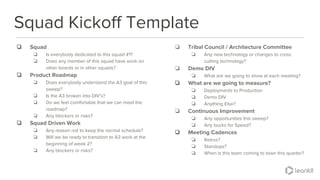 @leankitjon
❏ Squad
❏ Is everybody dedicated to this squad #1?
❏ Does any member of this squad have work on
other boards or in other squads?
❏ Product Roadmap
❏ Does everybody understand the A3 goal of this
sweep?
❏ Is the A3 broken into DIV’s?
❏ Do we feel comfortable that we can meet the
roadmap?
❏ Any blockers or risks?
❏ Squad Driven Work
❏ Any reason not to keep the normal schedule?
❏ Will we be ready to transition to A3 work at the
beginning of week 2?
❏ Any blockers or risks?
Squad Kickoff Template
❏ Tribal Council / Architecture Committee
❏ Any new technology or changes to cross
cutting technology?
❏ Demo DIV
❏ What are we going to show at each meeting?
❏ What are we going to measure?
❏ Deployments to Production
❏ Demo DIV
❏ Anything Else?
❏ Continuous Improvement
❏ Any opportunities this sweep?
❏ Any bucks for Speed?
❏ Meeting Cadences
❏ Retros?
❏ Standups?
❏ When is this team coming to town this quarter?
 