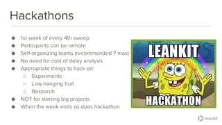 @leankitjon
Hackathons
● 1st week of every 4th sweep
● Participants can be remote
● Self-organizing teams (recommended 7 max)
● No need for cost of delay analysis
● Appropriate things to hack on:
○ Experiments
○ Low hanging fruit
○ Research
● NOT for starting big projects
● When the week ends so does hackathon
 