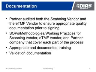 Documentation

• Partner audited both the Scanning Vendor and
  the eTMF Vendor to ensure appropriate quality
  documentation prior to signing.
• SOPs/Methodologies/Working Practices for
  Scanning vendor, eTMF vendor, and Partner
  company that cover each part of the process
• Appropriate and documented training
• Validation documentation



Drug Information Association   www.diahome.org    16
 