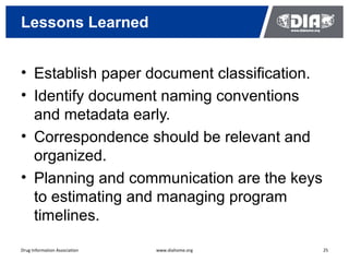 Lessons Learned


• Establish paper document classification.
• Identify document naming conventions
  and metadata early.
• Correspondence should be relevant and
  organized.
• Planning and communication are the keys
  to estimating and managing program
  timelines.

Drug Information Association   www.diahome.org   25
 
