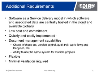 Additional Requirements

• Software as a Service delivery model in which software
  and associated data are centrally hosted in the cloud and
  available globally
• Low cost and commitment
• Quickly and easily implemented
• Document management capabilities
       – Check in/check out, version control, audit trail, work flows and
         lifecycles, etc.
       – Ability to use the same system for multiple projects
• Flexible
• Minimal validation required

Drug Information Association       www.diahome.org                          7
 