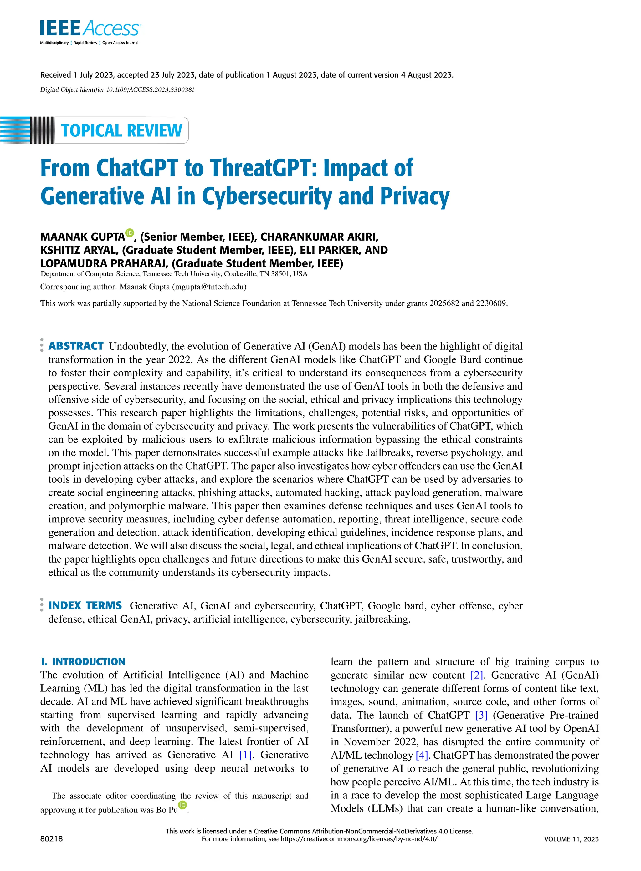 Received 1 July 2023, accepted 23 July 2023, date of publication 1 August 2023, date of current version 4 August 2023.
Digital Object Identifier 10.1109/ACCESS.2023.3300381
From ChatGPT to ThreatGPT: Impact of
Generative AI in Cybersecurity and Privacy
MAANAK GUPTA , (Senior Member, IEEE), CHARANKUMAR AKIRI,
KSHITIZ ARYAL, (Graduate Student Member, IEEE), ELI PARKER, AND
LOPAMUDRA PRAHARAJ, (Graduate Student Member, IEEE)
Department of Computer Science, Tennessee Tech University, Cookeville, TN 38501, USA
Corresponding author: Maanak Gupta (mgupta@tntech.edu)
This work was partially supported by the National Science Foundation at Tennessee Tech University under grants 2025682 and 2230609.
ABSTRACT Undoubtedly, the evolution of Generative AI (GenAI) models has been the highlight of digital
transformation in the year 2022. As the different GenAI models like ChatGPT and Google Bard continue
to foster their complexity and capability, it’s critical to understand its consequences from a cybersecurity
perspective. Several instances recently have demonstrated the use of GenAI tools in both the defensive and
offensive side of cybersecurity, and focusing on the social, ethical and privacy implications this technology
possesses. This research paper highlights the limitations, challenges, potential risks, and opportunities of
GenAI in the domain of cybersecurity and privacy. The work presents the vulnerabilities of ChatGPT, which
can be exploited by malicious users to exfiltrate malicious information bypassing the ethical constraints
on the model. This paper demonstrates successful example attacks like Jailbreaks, reverse psychology, and
prompt injection attacks on the ChatGPT. The paper also investigates how cyber offenders can use the GenAI
tools in developing cyber attacks, and explore the scenarios where ChatGPT can be used by adversaries to
create social engineering attacks, phishing attacks, automated hacking, attack payload generation, malware
creation, and polymorphic malware. This paper then examines defense techniques and uses GenAI tools to
improve security measures, including cyber defense automation, reporting, threat intelligence, secure code
generation and detection, attack identification, developing ethical guidelines, incidence response plans, and
malware detection. We will also discuss the social, legal, and ethical implications of ChatGPT. In conclusion,
the paper highlights open challenges and future directions to make this GenAI secure, safe, trustworthy, and
ethical as the community understands its cybersecurity impacts.
INDEX TERMS Generative AI, GenAI and cybersecurity, ChatGPT, Google bard, cyber offense, cyber
defense, ethical GenAI, privacy, artificial intelligence, cybersecurity, jailbreaking.
I. INTRODUCTION
The evolution of Artificial Intelligence (AI) and Machine
Learning (ML) has led the digital transformation in the last
decade. AI and ML have achieved significant breakthroughs
starting from supervised learning and rapidly advancing
with the development of unsupervised, semi-supervised,
reinforcement, and deep learning. The latest frontier of AI
technology has arrived as Generative AI [1]. Generative
AI models are developed using deep neural networks to
The associate editor coordinating the review of this manuscript and
approving it for publication was Bo Pu .
learn the pattern and structure of big training corpus to
generate similar new content [2]. Generative AI (GenAI)
technology can generate different forms of content like text,
images, sound, animation, source code, and other forms of
data. The launch of ChatGPT [3] (Generative Pre-trained
Transformer), a powerful new generative AI tool by OpenAI
in November 2022, has disrupted the entire community of
AI/ML technology [4]. ChatGPT has demonstrated the power
of generative AI to reach the general public, revolutionizing
how people perceive AI/ML. At this time, the tech industry is
in a race to develop the most sophisticated Large Language
Models (LLMs) that can create a human-like conversation,
80218
This work is licensed under a Creative Commons Attribution-NonCommercial-NoDerivatives 4.0 License.
For more information, see https://creativecommons.org/licenses/by-nc-nd/4.0/ VOLUME 11, 2023
 