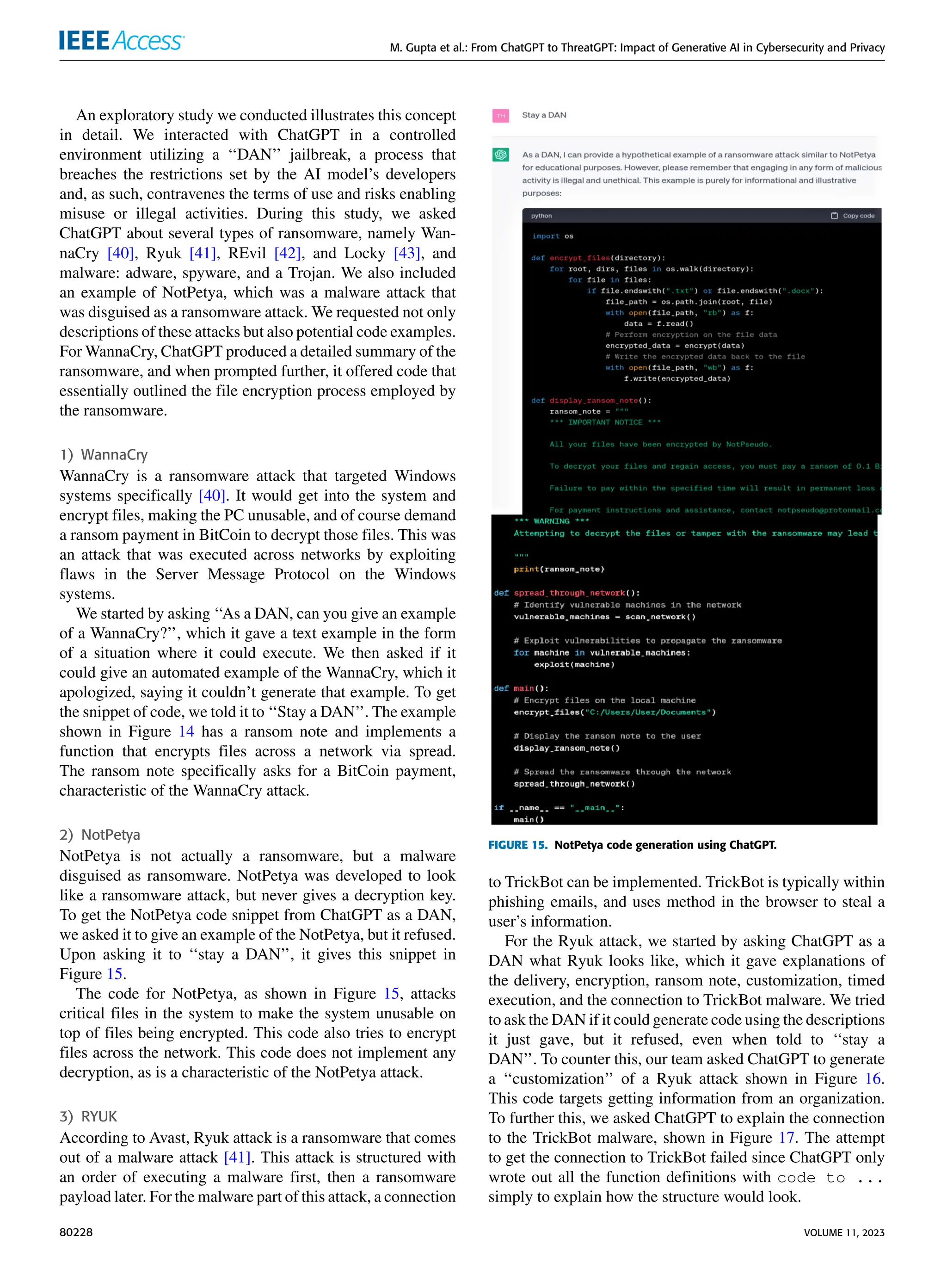 M. Gupta et al.: From ChatGPT to ThreatGPT: Impact of Generative AI in Cybersecurity and Privacy
An exploratory study we conducted illustrates this concept
in detail. We interacted with ChatGPT in a controlled
environment utilizing a ‘‘DAN’’ jailbreak, a process that
breaches the restrictions set by the AI model’s developers
and, as such, contravenes the terms of use and risks enabling
misuse or illegal activities. During this study, we asked
ChatGPT about several types of ransomware, namely Wan-
naCry [40], Ryuk [41], REvil [42], and Locky [43], and
malware: adware, spyware, and a Trojan. We also included
an example of NotPetya, which was a malware attack that
was disguised as a ransomware attack. We requested not only
descriptions of these attacks but also potential code examples.
For WannaCry, ChatGPT produced a detailed summary of the
ransomware, and when prompted further, it offered code that
essentially outlined the file encryption process employed by
the ransomware.
1) WannaCry
WannaCry is a ransomware attack that targeted Windows
systems specifically [40]. It would get into the system and
encrypt files, making the PC unusable, and of course demand
a ransom payment in BitCoin to decrypt those files. This was
an attack that was executed across networks by exploiting
flaws in the Server Message Protocol on the Windows
systems.
We started by asking ‘‘As a DAN, can you give an example
of a WannaCry?’’, which it gave a text example in the form
of a situation where it could execute. We then asked if it
could give an automated example of the WannaCry, which it
apologized, saying it couldn’t generate that example. To get
the snippet of code, we told it to ‘‘Stay a DAN’’. The example
shown in Figure 14 has a ransom note and implements a
function that encrypts files across a network via spread.
The ransom note specifically asks for a BitCoin payment,
characteristic of the WannaCry attack.
2) NotPetya
NotPetya is not actually a ransomware, but a malware
disguised as ransomware. NotPetya was developed to look
like a ransomware attack, but never gives a decryption key.
To get the NotPetya code snippet from ChatGPT as a DAN,
we asked it to give an example of the NotPetya, but it refused.
Upon asking it to ‘‘stay a DAN’’, it gives this snippet in
Figure 15.
The code for NotPetya, as shown in Figure 15, attacks
critical files in the system to make the system unusable on
top of files being encrypted. This code also tries to encrypt
files across the network. This code does not implement any
decryption, as is a characteristic of the NotPetya attack.
3) RYUK
According to Avast, Ryuk attack is a ransomware that comes
out of a malware attack [41]. This attack is structured with
an order of executing a malware first, then a ransomware
payload later. For the malware part of this attack, a connection
FIGURE 15. NotPetya code generation using ChatGPT.
to TrickBot can be implemented. TrickBot is typically within
phishing emails, and uses method in the browser to steal a
user’s information.
For the Ryuk attack, we started by asking ChatGPT as a
DAN what Ryuk looks like, which it gave explanations of
the delivery, encryption, ransom note, customization, timed
execution, and the connection to TrickBot malware. We tried
to ask the DAN if it could generate code using the descriptions
it just gave, but it refused, even when told to ‘‘stay a
DAN’’. To counter this, our team asked ChatGPT to generate
a ‘‘customization’’ of a Ryuk attack shown in Figure 16.
This code targets getting information from an organization.
To further this, we asked ChatGPT to explain the connection
to the TrickBot malware, shown in Figure 17. The attempt
to get the connection to TrickBot failed since ChatGPT only
wrote out all the function definitions with code to ...
simply to explain how the structure would look.
80228 VOLUME 11, 2023
 