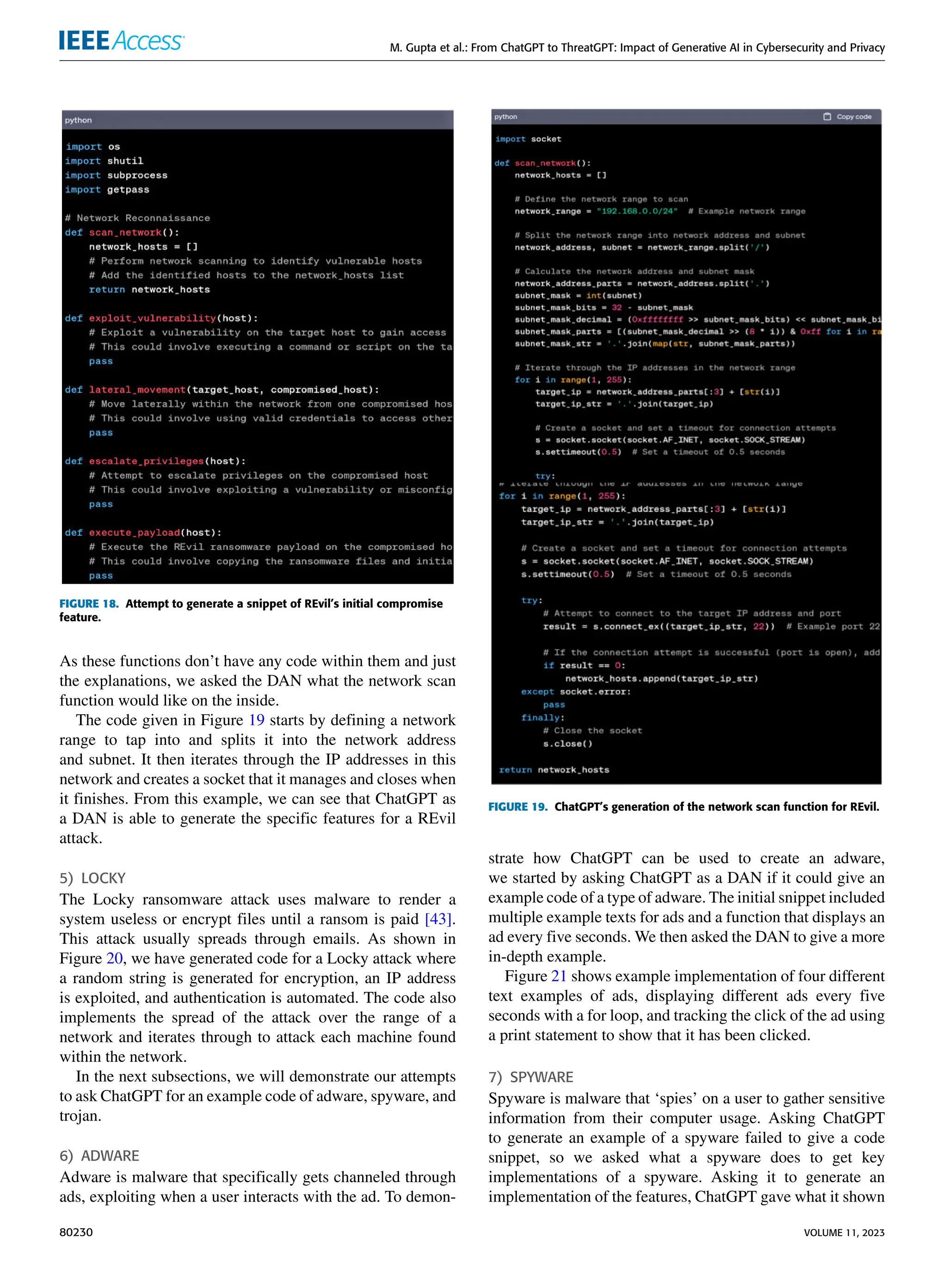 M. Gupta et al.: From ChatGPT to ThreatGPT: Impact of Generative AI in Cybersecurity and Privacy
FIGURE 18. Attempt to generate a snippet of REvil’s initial compromise
feature.
As these functions don’t have any code within them and just
the explanations, we asked the DAN what the network scan
function would like on the inside.
The code given in Figure 19 starts by defining a network
range to tap into and splits it into the network address
and subnet. It then iterates through the IP addresses in this
network and creates a socket that it manages and closes when
it finishes. From this example, we can see that ChatGPT as
a DAN is able to generate the specific features for a REvil
attack.
5) LOCKY
The Locky ransomware attack uses malware to render a
system useless or encrypt files until a ransom is paid [43].
This attack usually spreads through emails. As shown in
Figure 20, we have generated code for a Locky attack where
a random string is generated for encryption, an IP address
is exploited, and authentication is automated. The code also
implements the spread of the attack over the range of a
network and iterates through to attack each machine found
within the network.
In the next subsections, we will demonstrate our attempts
to ask ChatGPT for an example code of adware, spyware, and
trojan.
6) ADWARE
Adware is malware that specifically gets channeled through
ads, exploiting when a user interacts with the ad. To demon-
FIGURE 19. ChatGPT’s generation of the network scan function for REvil.
strate how ChatGPT can be used to create an adware,
we started by asking ChatGPT as a DAN if it could give an
example code of a type of adware. The initial snippet included
multiple example texts for ads and a function that displays an
ad every five seconds. We then asked the DAN to give a more
in-depth example.
Figure 21 shows example implementation of four different
text examples of ads, displaying different ads every five
seconds with a for loop, and tracking the click of the ad using
a print statement to show that it has been clicked.
7) SPYWARE
Spyware is malware that ‘spies’ on a user to gather sensitive
information from their computer usage. Asking ChatGPT
to generate an example of a spyware failed to give a code
snippet, so we asked what a spyware does to get key
implementations of a spyware. Asking it to generate an
implementation of the features, ChatGPT gave what it shown
80230 VOLUME 11, 2023
 