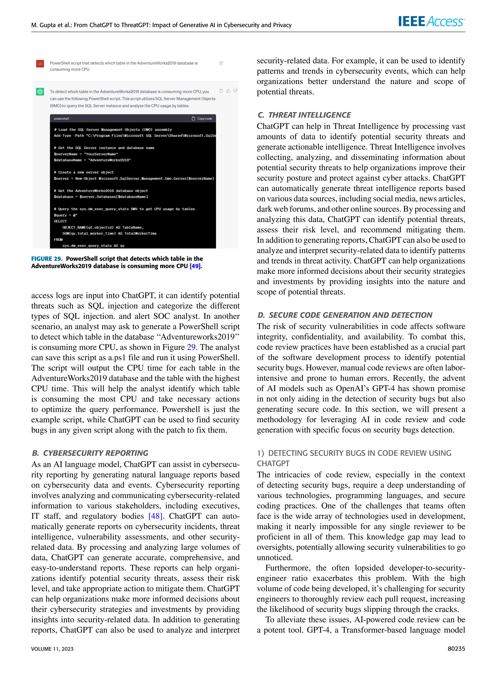 M. Gupta et al.: From ChatGPT to ThreatGPT: Impact of Generative AI in Cybersecurity and Privacy
FIGURE 29. PowerShell script that detects which table in the
AdventureWorks2019 database is consuming more CPU [49].
access logs are input into ChatGPT, it can identify potential
threats such as SQL injection and categorize the different
types of SQL injection. and alert SOC analyst. In another
scenario, an analyst may ask to generate a PowerShell script
to detect which table in the database ‘‘Adventureworks2019’’
is consuming more CPU, as shown in Figure 29. The analyst
can save this script as a.ps1 file and run it using PowerShell.
The script will output the CPU time for each table in the
AdventureWorks2019 database and the table with the highest
CPU time. This will help the analyst identify which table
is consuming the most CPU and take necessary actions
to optimize the query performance. Powershell is just the
example script, while ChatGPT can be used to find security
bugs in any given script along with the patch to fix them.
B. CYBERSECURITY REPORTING
As an AI language model, ChatGPT can assist in cybersecu-
rity reporting by generating natural language reports based
on cybersecurity data and events. Cybersecurity reporting
involves analyzing and communicating cybersecurity-related
information to various stakeholders, including executives,
IT staff, and regulatory bodies [48]. ChatGPT can auto-
matically generate reports on cybersecurity incidents, threat
intelligence, vulnerability assessments, and other security-
related data. By processing and analyzing large volumes of
data, ChatGPT can generate accurate, comprehensive, and
easy-to-understand reports. These reports can help organi-
zations identify potential security threats, assess their risk
level, and take appropriate action to mitigate them. ChatGPT
can help organizations make more informed decisions about
their cybersecurity strategies and investments by providing
insights into security-related data. In addition to generating
reports, ChatGPT can also be used to analyze and interpret
security-related data. For example, it can be used to identify
patterns and trends in cybersecurity events, which can help
organizations better understand the nature and scope of
potential threats.
C. THREAT INTELLIGENCE
ChatGPT can help in Threat Intelligence by processing vast
amounts of data to identify potential security threats and
generate actionable intelligence. Threat Intelligence involves
collecting, analyzing, and disseminating information about
potential security threats to help organizations improve their
security posture and protect against cyber attacks. ChatGPT
can automatically generate threat intelligence reports based
on various data sources, including social media, news articles,
dark web forums, and other online sources. By processing and
analyzing this data, ChatGPT can identify potential threats,
assess their risk level, and recommend mitigating them.
In addition to generating reports, ChatGPT can also be used to
analyze and interpret security-related data to identify patterns
and trends in threat activity. ChatGPT can help organizations
make more informed decisions about their security strategies
and investments by providing insights into the nature and
scope of potential threats.
D. SECURE CODE GENERATION AND DETECTION
The risk of security vulnerabilities in code affects software
integrity, confidentiality, and availability. To combat this,
code review practices have been established as a crucial part
of the software development process to identify potential
security bugs. However, manual code reviews are often labor-
intensive and prone to human errors. Recently, the advent
of AI models such as OpenAI’s GPT-4 has shown promise
in not only aiding in the detection of security bugs but also
generating secure code. In this section, we will present a
methodology for leveraging AI in code review and code
generation with specific focus on security bugs detection.
1) DETECTING SECURITY BUGS IN CODE REVIEW USING
CHATGPT
The intricacies of code review, especially in the context
of detecting security bugs, require a deep understanding of
various technologies, programming languages, and secure
coding practices. One of the challenges that teams often
face is the wide array of technologies used in development,
making it nearly impossible for any single reviewer to be
proficient in all of them. This knowledge gap may lead to
oversights, potentially allowing security vulnerabilities to go
unnoticed.
Furthermore, the often lopsided developer-to-security-
engineer ratio exacerbates this problem. With the high
volume of code being developed, it’s challenging for security
engineers to thoroughly review each pull request, increasing
the likelihood of security bugs slipping through the cracks.
To alleviate these issues, AI-powered code review can be
a potent tool. GPT-4, a Transformer-based language model
VOLUME 11, 2023 80235
 