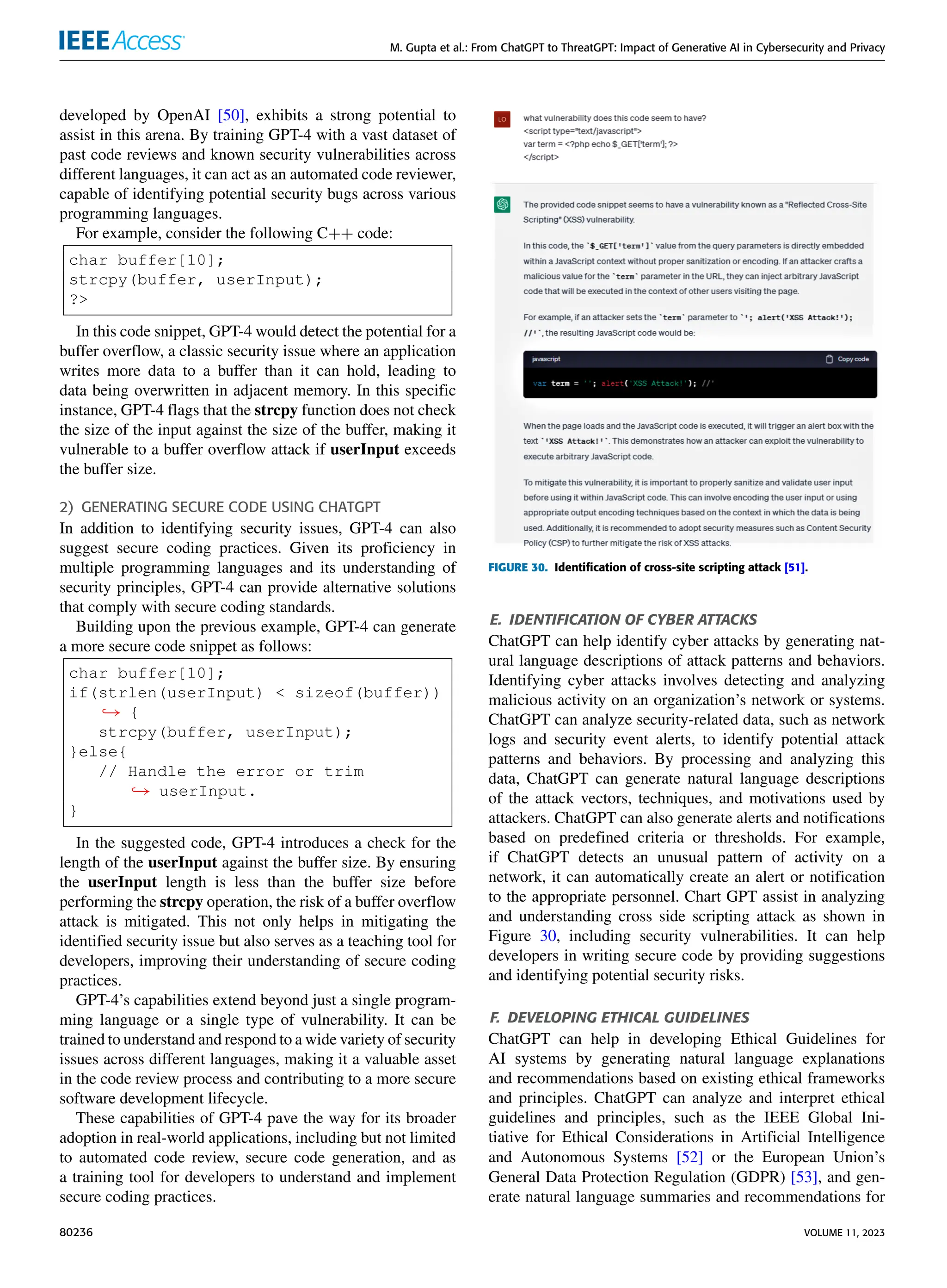 M. Gupta et al.: From ChatGPT to ThreatGPT: Impact of Generative AI in Cybersecurity and Privacy
developed by OpenAI [50], exhibits a strong potential to
assist in this arena. By training GPT-4 with a vast dataset of
past code reviews and known security vulnerabilities across
different languages, it can act as an automated code reviewer,
capable of identifying potential security bugs across various
programming languages.
For example, consider the following C++ code:
char buffer[10];
strcpy(buffer, userInput);
?>
In this code snippet, GPT-4 would detect the potential for a
buffer overflow, a classic security issue where an application
writes more data to a buffer than it can hold, leading to
data being overwritten in adjacent memory. In this specific
instance, GPT-4 flags that the strcpy function does not check
the size of the input against the size of the buffer, making it
vulnerable to a buffer overflow attack if userInput exceeds
the buffer size.
2) GENERATING SECURE CODE USING CHATGPT
In addition to identifying security issues, GPT-4 can also
suggest secure coding practices. Given its proficiency in
multiple programming languages and its understanding of
security principles, GPT-4 can provide alternative solutions
that comply with secure coding standards.
Building upon the previous example, GPT-4 can generate
a more secure code snippet as follows:
char buffer[10];
if(strlen(userInput) < sizeof(buffer))
,→ {
strcpy(buffer, userInput);
}else{
// Handle the error or trim
,→ userInput.
}
In the suggested code, GPT-4 introduces a check for the
length of the userInput against the buffer size. By ensuring
the userInput length is less than the buffer size before
performing the strcpy operation, the risk of a buffer overflow
attack is mitigated. This not only helps in mitigating the
identified security issue but also serves as a teaching tool for
developers, improving their understanding of secure coding
practices.
GPT-4’s capabilities extend beyond just a single program-
ming language or a single type of vulnerability. It can be
trained to understand and respond to a wide variety of security
issues across different languages, making it a valuable asset
in the code review process and contributing to a more secure
software development lifecycle.
These capabilities of GPT-4 pave the way for its broader
adoption in real-world applications, including but not limited
to automated code review, secure code generation, and as
a training tool for developers to understand and implement
secure coding practices.
FIGURE 30. Identification of cross-site scripting attack [51].
E. IDENTIFICATION OF CYBER ATTACKS
ChatGPT can help identify cyber attacks by generating nat-
ural language descriptions of attack patterns and behaviors.
Identifying cyber attacks involves detecting and analyzing
malicious activity on an organization’s network or systems.
ChatGPT can analyze security-related data, such as network
logs and security event alerts, to identify potential attack
patterns and behaviors. By processing and analyzing this
data, ChatGPT can generate natural language descriptions
of the attack vectors, techniques, and motivations used by
attackers. ChatGPT can also generate alerts and notifications
based on predefined criteria or thresholds. For example,
if ChatGPT detects an unusual pattern of activity on a
network, it can automatically create an alert or notification
to the appropriate personnel. Chart GPT assist in analyzing
and understanding cross side scripting attack as shown in
Figure 30, including security vulnerabilities. It can help
developers in writing secure code by providing suggestions
and identifying potential security risks.
F. DEVELOPING ETHICAL GUIDELINES
ChatGPT can help in developing Ethical Guidelines for
AI systems by generating natural language explanations
and recommendations based on existing ethical frameworks
and principles. ChatGPT can analyze and interpret ethical
guidelines and principles, such as the IEEE Global Ini-
tiative for Ethical Considerations in Artificial Intelligence
and Autonomous Systems [52] or the European Union’s
General Data Protection Regulation (GDPR) [53], and gen-
erate natural language summaries and recommendations for
80236 VOLUME 11, 2023
 