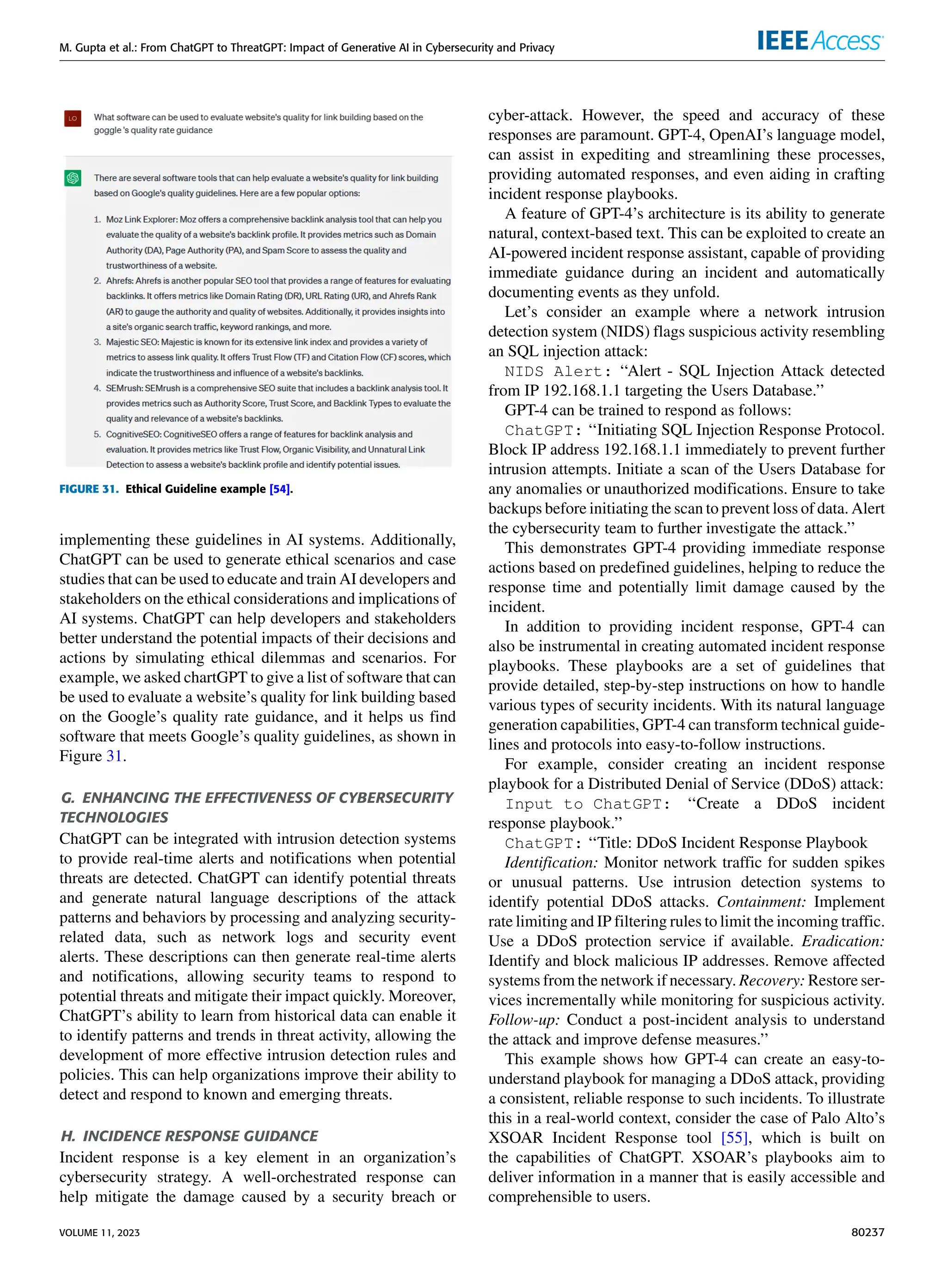 M. Gupta et al.: From ChatGPT to ThreatGPT: Impact of Generative AI in Cybersecurity and Privacy
FIGURE 31. Ethical Guideline example [54].
implementing these guidelines in AI systems. Additionally,
ChatGPT can be used to generate ethical scenarios and case
studies that can be used to educate and train AI developers and
stakeholders on the ethical considerations and implications of
AI systems. ChatGPT can help developers and stakeholders
better understand the potential impacts of their decisions and
actions by simulating ethical dilemmas and scenarios. For
example, we asked chartGPT to give a list of software that can
be used to evaluate a website’s quality for link building based
on the Google’s quality rate guidance, and it helps us find
software that meets Google’s quality guidelines, as shown in
Figure 31.
G. ENHANCING THE EFFECTIVENESS OF CYBERSECURITY
TECHNOLOGIES
ChatGPT can be integrated with intrusion detection systems
to provide real-time alerts and notifications when potential
threats are detected. ChatGPT can identify potential threats
and generate natural language descriptions of the attack
patterns and behaviors by processing and analyzing security-
related data, such as network logs and security event
alerts. These descriptions can then generate real-time alerts
and notifications, allowing security teams to respond to
potential threats and mitigate their impact quickly. Moreover,
ChatGPT’s ability to learn from historical data can enable it
to identify patterns and trends in threat activity, allowing the
development of more effective intrusion detection rules and
policies. This can help organizations improve their ability to
detect and respond to known and emerging threats.
H. INCIDENCE RESPONSE GUIDANCE
Incident response is a key element in an organization’s
cybersecurity strategy. A well-orchestrated response can
help mitigate the damage caused by a security breach or
cyber-attack. However, the speed and accuracy of these
responses are paramount. GPT-4, OpenAI’s language model,
can assist in expediting and streamlining these processes,
providing automated responses, and even aiding in crafting
incident response playbooks.
A feature of GPT-4’s architecture is its ability to generate
natural, context-based text. This can be exploited to create an
AI-powered incident response assistant, capable of providing
immediate guidance during an incident and automatically
documenting events as they unfold.
Let’s consider an example where a network intrusion
detection system (NIDS) flags suspicious activity resembling
an SQL injection attack:
NIDS Alert: ‘‘Alert - SQL Injection Attack detected
from IP 192.168.1.1 targeting the Users Database.’’
GPT-4 can be trained to respond as follows:
ChatGPT: ‘‘Initiating SQL Injection Response Protocol.
Block IP address 192.168.1.1 immediately to prevent further
intrusion attempts. Initiate a scan of the Users Database for
any anomalies or unauthorized modifications. Ensure to take
backups before initiating the scan to prevent loss of data. Alert
the cybersecurity team to further investigate the attack.’’
This demonstrates GPT-4 providing immediate response
actions based on predefined guidelines, helping to reduce the
response time and potentially limit damage caused by the
incident.
In addition to providing incident response, GPT-4 can
also be instrumental in creating automated incident response
playbooks. These playbooks are a set of guidelines that
provide detailed, step-by-step instructions on how to handle
various types of security incidents. With its natural language
generation capabilities, GPT-4 can transform technical guide-
lines and protocols into easy-to-follow instructions.
For example, consider creating an incident response
playbook for a Distributed Denial of Service (DDoS) attack:
Input to ChatGPT: ‘‘Create a DDoS incident
response playbook.’’
ChatGPT: ‘‘Title: DDoS Incident Response Playbook
Identification: Monitor network traffic for sudden spikes
or unusual patterns. Use intrusion detection systems to
identify potential DDoS attacks. Containment: Implement
rate limiting and IP filtering rules to limit the incoming traffic.
Use a DDoS protection service if available. Eradication:
Identify and block malicious IP addresses. Remove affected
systems from the network if necessary. Recovery: Restore ser-
vices incrementally while monitoring for suspicious activity.
Follow-up: Conduct a post-incident analysis to understand
the attack and improve defense measures.’’
This example shows how GPT-4 can create an easy-to-
understand playbook for managing a DDoS attack, providing
a consistent, reliable response to such incidents. To illustrate
this in a real-world context, consider the case of Palo Alto’s
XSOAR Incident Response tool [55], which is built on
the capabilities of ChatGPT. XSOAR’s playbooks aim to
deliver information in a manner that is easily accessible and
comprehensible to users.
VOLUME 11, 2023 80237
 