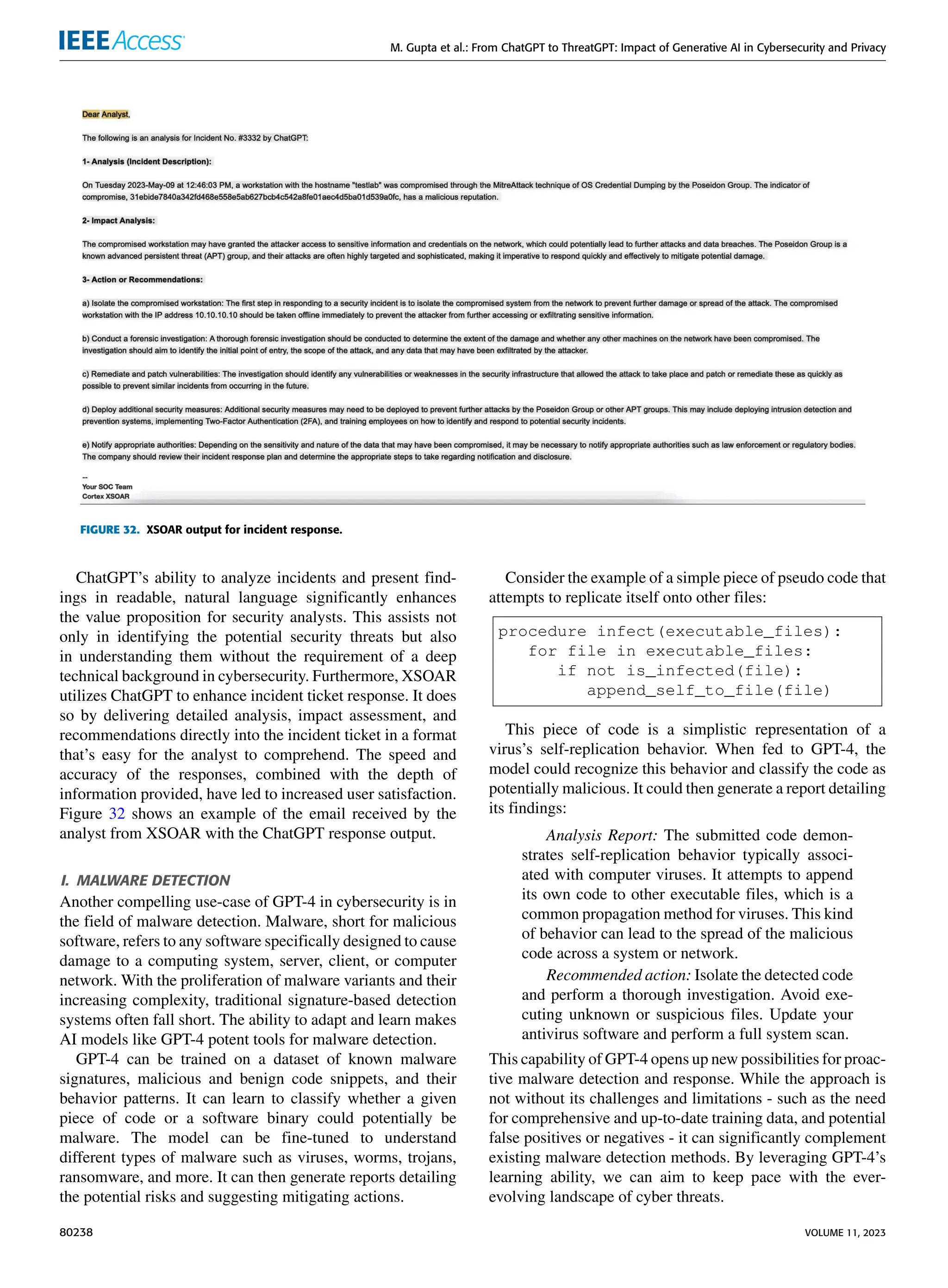 M. Gupta et al.: From ChatGPT to ThreatGPT: Impact of Generative AI in Cybersecurity and Privacy
FIGURE 32. XSOAR output for incident response.
ChatGPT’s ability to analyze incidents and present find-
ings in readable, natural language significantly enhances
the value proposition for security analysts. This assists not
only in identifying the potential security threats but also
in understanding them without the requirement of a deep
technical background in cybersecurity. Furthermore, XSOAR
utilizes ChatGPT to enhance incident ticket response. It does
so by delivering detailed analysis, impact assessment, and
recommendations directly into the incident ticket in a format
that’s easy for the analyst to comprehend. The speed and
accuracy of the responses, combined with the depth of
information provided, have led to increased user satisfaction.
Figure 32 shows an example of the email received by the
analyst from XSOAR with the ChatGPT response output.
I. MALWARE DETECTION
Another compelling use-case of GPT-4 in cybersecurity is in
the field of malware detection. Malware, short for malicious
software, refers to any software specifically designed to cause
damage to a computing system, server, client, or computer
network. With the proliferation of malware variants and their
increasing complexity, traditional signature-based detection
systems often fall short. The ability to adapt and learn makes
AI models like GPT-4 potent tools for malware detection.
GPT-4 can be trained on a dataset of known malware
signatures, malicious and benign code snippets, and their
behavior patterns. It can learn to classify whether a given
piece of code or a software binary could potentially be
malware. The model can be fine-tuned to understand
different types of malware such as viruses, worms, trojans,
ransomware, and more. It can then generate reports detailing
the potential risks and suggesting mitigating actions.
Consider the example of a simple piece of pseudo code that
attempts to replicate itself onto other files:
procedure infect(executable_files):
for file in executable_files:
if not is_infected(file):
append_self_to_file(file)
This piece of code is a simplistic representation of a
virus’s self-replication behavior. When fed to GPT-4, the
model could recognize this behavior and classify the code as
potentially malicious. It could then generate a report detailing
its findings:
Analysis Report: The submitted code demon-
strates self-replication behavior typically associ-
ated with computer viruses. It attempts to append
its own code to other executable files, which is a
common propagation method for viruses. This kind
of behavior can lead to the spread of the malicious
code across a system or network.
Recommended action: Isolate the detected code
and perform a thorough investigation. Avoid exe-
cuting unknown or suspicious files. Update your
antivirus software and perform a full system scan.
This capability of GPT-4 opens up new possibilities for proac-
tive malware detection and response. While the approach is
not without its challenges and limitations - such as the need
for comprehensive and up-to-date training data, and potential
false positives or negatives - it can significantly complement
existing malware detection methods. By leveraging GPT-4’s
learning ability, we can aim to keep pace with the ever-
evolving landscape of cyber threats.
80238 VOLUME 11, 2023
 