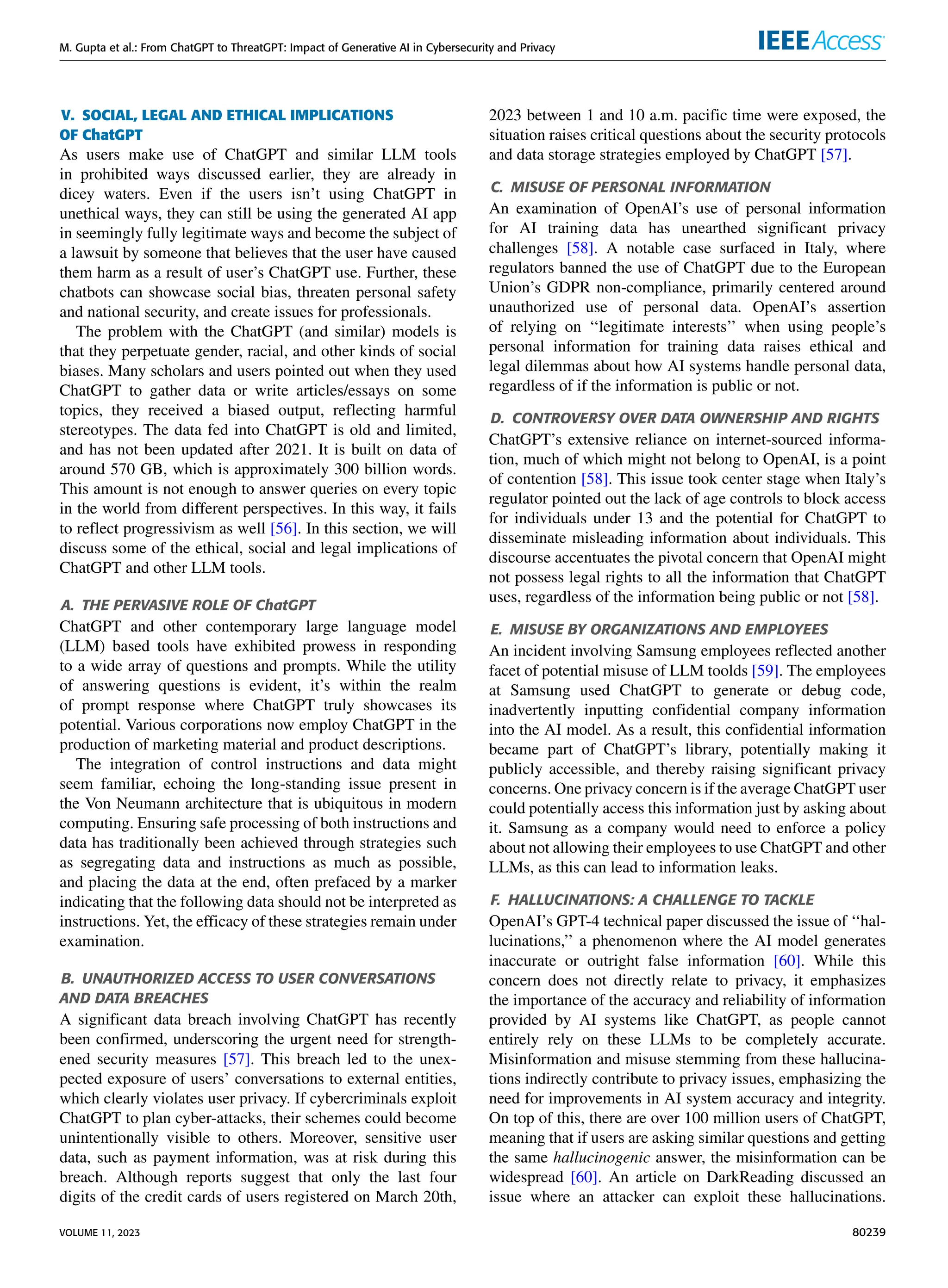 M. Gupta et al.: From ChatGPT to ThreatGPT: Impact of Generative AI in Cybersecurity and Privacy
V. SOCIAL, LEGAL AND ETHICAL IMPLICATIONS
OF ChatGPT
As users make use of ChatGPT and similar LLM tools
in prohibited ways discussed earlier, they are already in
dicey waters. Even if the users isn’t using ChatGPT in
unethical ways, they can still be using the generated AI app
in seemingly fully legitimate ways and become the subject of
a lawsuit by someone that believes that the user have caused
them harm as a result of user’s ChatGPT use. Further, these
chatbots can showcase social bias, threaten personal safety
and national security, and create issues for professionals.
The problem with the ChatGPT (and similar) models is
that they perpetuate gender, racial, and other kinds of social
biases. Many scholars and users pointed out when they used
ChatGPT to gather data or write articles/essays on some
topics, they received a biased output, reflecting harmful
stereotypes. The data fed into ChatGPT is old and limited,
and has not been updated after 2021. It is built on data of
around 570 GB, which is approximately 300 billion words.
This amount is not enough to answer queries on every topic
in the world from different perspectives. In this way, it fails
to reflect progressivism as well [56]. In this section, we will
discuss some of the ethical, social and legal implications of
ChatGPT and other LLM tools.
A. THE PERVASIVE ROLE OF ChatGPT
ChatGPT and other contemporary large language model
(LLM) based tools have exhibited prowess in responding
to a wide array of questions and prompts. While the utility
of answering questions is evident, it’s within the realm
of prompt response where ChatGPT truly showcases its
potential. Various corporations now employ ChatGPT in the
production of marketing material and product descriptions.
The integration of control instructions and data might
seem familiar, echoing the long-standing issue present in
the Von Neumann architecture that is ubiquitous in modern
computing. Ensuring safe processing of both instructions and
data has traditionally been achieved through strategies such
as segregating data and instructions as much as possible,
and placing the data at the end, often prefaced by a marker
indicating that the following data should not be interpreted as
instructions. Yet, the efficacy of these strategies remain under
examination.
B. UNAUTHORIZED ACCESS TO USER CONVERSATIONS
AND DATA BREACHES
A significant data breach involving ChatGPT has recently
been confirmed, underscoring the urgent need for strength-
ened security measures [57]. This breach led to the unex-
pected exposure of users’ conversations to external entities,
which clearly violates user privacy. If cybercriminals exploit
ChatGPT to plan cyber-attacks, their schemes could become
unintentionally visible to others. Moreover, sensitive user
data, such as payment information, was at risk during this
breach. Although reports suggest that only the last four
digits of the credit cards of users registered on March 20th,
2023 between 1 and 10 a.m. pacific time were exposed, the
situation raises critical questions about the security protocols
and data storage strategies employed by ChatGPT [57].
C. MISUSE OF PERSONAL INFORMATION
An examination of OpenAI’s use of personal information
for AI training data has unearthed significant privacy
challenges [58]. A notable case surfaced in Italy, where
regulators banned the use of ChatGPT due to the European
Union’s GDPR non-compliance, primarily centered around
unauthorized use of personal data. OpenAI’s assertion
of relying on ‘‘legitimate interests’’ when using people’s
personal information for training data raises ethical and
legal dilemmas about how AI systems handle personal data,
regardless of if the information is public or not.
D. CONTROVERSY OVER DATA OWNERSHIP AND RIGHTS
ChatGPT’s extensive reliance on internet-sourced informa-
tion, much of which might not belong to OpenAI, is a point
of contention [58]. This issue took center stage when Italy’s
regulator pointed out the lack of age controls to block access
for individuals under 13 and the potential for ChatGPT to
disseminate misleading information about individuals. This
discourse accentuates the pivotal concern that OpenAI might
not possess legal rights to all the information that ChatGPT
uses, regardless of the information being public or not [58].
E. MISUSE BY ORGANIZATIONS AND EMPLOYEES
An incident involving Samsung employees reflected another
facet of potential misuse of LLM toolds [59]. The employees
at Samsung used ChatGPT to generate or debug code,
inadvertently inputting confidential company information
into the AI model. As a result, this confidential information
became part of ChatGPT’s library, potentially making it
publicly accessible, and thereby raising significant privacy
concerns. One privacy concern is if the average ChatGPT user
could potentially access this information just by asking about
it. Samsung as a company would need to enforce a policy
about not allowing their employees to use ChatGPT and other
LLMs, as this can lead to information leaks.
F. HALLUCINATIONS: A CHALLENGE TO TACKLE
OpenAI’s GPT-4 technical paper discussed the issue of ‘‘hal-
lucinations,’’ a phenomenon where the AI model generates
inaccurate or outright false information [60]. While this
concern does not directly relate to privacy, it emphasizes
the importance of the accuracy and reliability of information
provided by AI systems like ChatGPT, as people cannot
entirely rely on these LLMs to be completely accurate.
Misinformation and misuse stemming from these hallucina-
tions indirectly contribute to privacy issues, emphasizing the
need for improvements in AI system accuracy and integrity.
On top of this, there are over 100 million users of ChatGPT,
meaning that if users are asking similar questions and getting
the same hallucinogenic answer, the misinformation can be
widespread [60]. An article on DarkReading discussed an
issue where an attacker can exploit these hallucinations.
VOLUME 11, 2023 80239
 