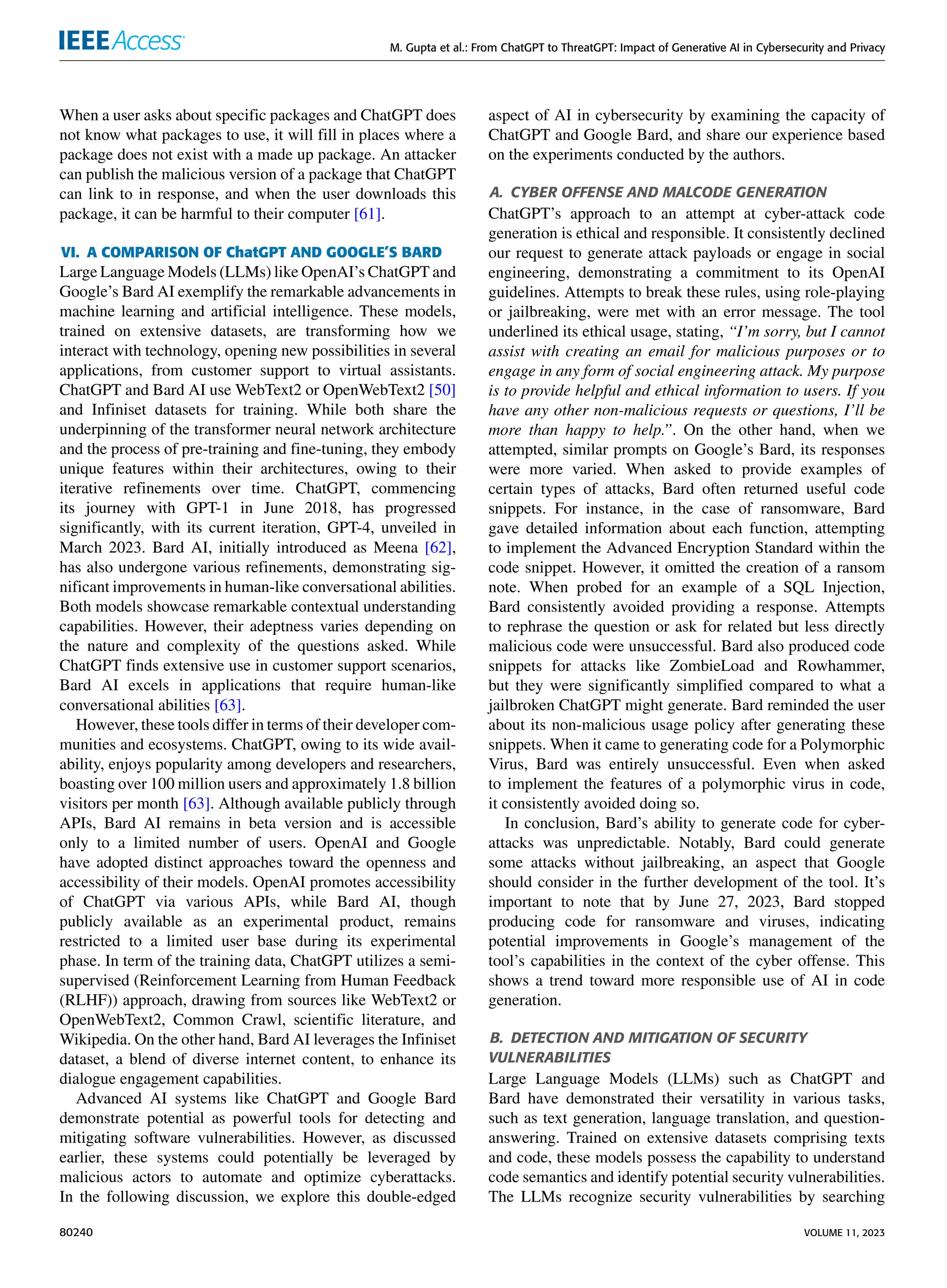 M. Gupta et al.: From ChatGPT to ThreatGPT: Impact of Generative AI in Cybersecurity and Privacy
When a user asks about specific packages and ChatGPT does
not know what packages to use, it will fill in places where a
package does not exist with a made up package. An attacker
can publish the malicious version of a package that ChatGPT
can link to in response, and when the user downloads this
package, it can be harmful to their computer [61].
VI. A COMPARISON OF ChatGPT AND GOOGLE’S BARD
Large Language Models (LLMs) like OpenAI’s ChatGPT and
Google’s Bard AI exemplify the remarkable advancements in
machine learning and artificial intelligence. These models,
trained on extensive datasets, are transforming how we
interact with technology, opening new possibilities in several
applications, from customer support to virtual assistants.
ChatGPT and Bard AI use WebText2 or OpenWebText2 [50]
and Infiniset datasets for training. While both share the
underpinning of the transformer neural network architecture
and the process of pre-training and fine-tuning, they embody
unique features within their architectures, owing to their
iterative refinements over time. ChatGPT, commencing
its journey with GPT-1 in June 2018, has progressed
significantly, with its current iteration, GPT-4, unveiled in
March 2023. Bard AI, initially introduced as Meena [62],
has also undergone various refinements, demonstrating sig-
nificant improvements in human-like conversational abilities.
Both models showcase remarkable contextual understanding
capabilities. However, their adeptness varies depending on
the nature and complexity of the questions asked. While
ChatGPT finds extensive use in customer support scenarios,
Bard AI excels in applications that require human-like
conversational abilities [63].
However, these tools differ in terms of their developer com-
munities and ecosystems. ChatGPT, owing to its wide avail-
ability, enjoys popularity among developers and researchers,
boasting over 100 million users and approximately 1.8 billion
visitors per month [63]. Although available publicly through
APIs, Bard AI remains in beta version and is accessible
only to a limited number of users. OpenAI and Google
have adopted distinct approaches toward the openness and
accessibility of their models. OpenAI promotes accessibility
of ChatGPT via various APIs, while Bard AI, though
publicly available as an experimental product, remains
restricted to a limited user base during its experimental
phase. In term of the training data, ChatGPT utilizes a semi-
supervised (Reinforcement Learning from Human Feedback
(RLHF)) approach, drawing from sources like WebText2 or
OpenWebText2, Common Crawl, scientific literature, and
Wikipedia. On the other hand, Bard AI leverages the Infiniset
dataset, a blend of diverse internet content, to enhance its
dialogue engagement capabilities.
Advanced AI systems like ChatGPT and Google Bard
demonstrate potential as powerful tools for detecting and
mitigating software vulnerabilities. However, as discussed
earlier, these systems could potentially be leveraged by
malicious actors to automate and optimize cyberattacks.
In the following discussion, we explore this double-edged
aspect of AI in cybersecurity by examining the capacity of
ChatGPT and Google Bard, and share our experience based
on the experiments conducted by the authors.
A. CYBER OFFENSE AND MALCODE GENERATION
ChatGPT’s approach to an attempt at cyber-attack code
generation is ethical and responsible. It consistently declined
our request to generate attack payloads or engage in social
engineering, demonstrating a commitment to its OpenAI
guidelines. Attempts to break these rules, using role-playing
or jailbreaking, were met with an error message. The tool
underlined its ethical usage, stating, ‘‘I’m sorry, but I cannot
assist with creating an email for malicious purposes or to
engage in any form of social engineering attack. My purpose
is to provide helpful and ethical information to users. If you
have any other non-malicious requests or questions, I’ll be
more than happy to help.’’. On the other hand, when we
attempted, similar prompts on Google’s Bard, its responses
were more varied. When asked to provide examples of
certain types of attacks, Bard often returned useful code
snippets. For instance, in the case of ransomware, Bard
gave detailed information about each function, attempting
to implement the Advanced Encryption Standard within the
code snippet. However, it omitted the creation of a ransom
note. When probed for an example of a SQL Injection,
Bard consistently avoided providing a response. Attempts
to rephrase the question or ask for related but less directly
malicious code were unsuccessful. Bard also produced code
snippets for attacks like ZombieLoad and Rowhammer,
but they were significantly simplified compared to what a
jailbroken ChatGPT might generate. Bard reminded the user
about its non-malicious usage policy after generating these
snippets. When it came to generating code for a Polymorphic
Virus, Bard was entirely unsuccessful. Even when asked
to implement the features of a polymorphic virus in code,
it consistently avoided doing so.
In conclusion, Bard’s ability to generate code for cyber-
attacks was unpredictable. Notably, Bard could generate
some attacks without jailbreaking, an aspect that Google
should consider in the further development of the tool. It’s
important to note that by June 27, 2023, Bard stopped
producing code for ransomware and viruses, indicating
potential improvements in Google’s management of the
tool’s capabilities in the context of the cyber offense. This
shows a trend toward more responsible use of AI in code
generation.
B. DETECTION AND MITIGATION OF SECURITY
VULNERABILITIES
Large Language Models (LLMs) such as ChatGPT and
Bard have demonstrated their versatility in various tasks,
such as text generation, language translation, and question-
answering. Trained on extensive datasets comprising texts
and code, these models possess the capability to understand
code semantics and identify potential security vulnerabilities.
The LLMs recognize security vulnerabilities by searching
80240 VOLUME 11, 2023
 