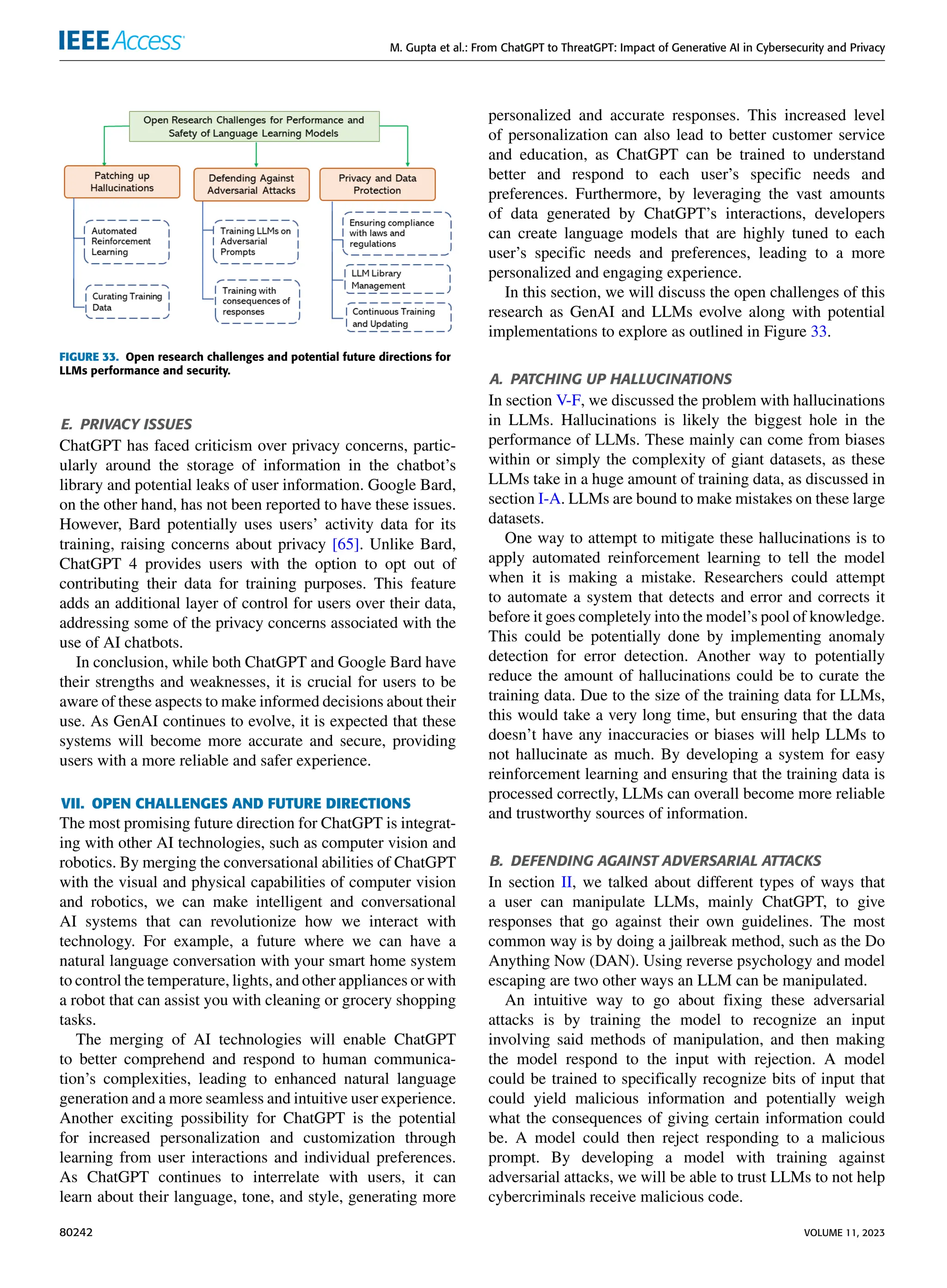 M. Gupta et al.: From ChatGPT to ThreatGPT: Impact of Generative AI in Cybersecurity and Privacy
FIGURE 33. Open research challenges and potential future directions for
LLMs performance and security.
E. PRIVACY ISSUES
ChatGPT has faced criticism over privacy concerns, partic-
ularly around the storage of information in the chatbot’s
library and potential leaks of user information. Google Bard,
on the other hand, has not been reported to have these issues.
However, Bard potentially uses users’ activity data for its
training, raising concerns about privacy [65]. Unlike Bard,
ChatGPT 4 provides users with the option to opt out of
contributing their data for training purposes. This feature
adds an additional layer of control for users over their data,
addressing some of the privacy concerns associated with the
use of AI chatbots.
In conclusion, while both ChatGPT and Google Bard have
their strengths and weaknesses, it is crucial for users to be
aware of these aspects to make informed decisions about their
use. As GenAI continues to evolve, it is expected that these
systems will become more accurate and secure, providing
users with a more reliable and safer experience.
VII. OPEN CHALLENGES AND FUTURE DIRECTIONS
The most promising future direction for ChatGPT is integrat-
ing with other AI technologies, such as computer vision and
robotics. By merging the conversational abilities of ChatGPT
with the visual and physical capabilities of computer vision
and robotics, we can make intelligent and conversational
AI systems that can revolutionize how we interact with
technology. For example, a future where we can have a
natural language conversation with your smart home system
to control the temperature, lights, and other appliances or with
a robot that can assist you with cleaning or grocery shopping
tasks.
The merging of AI technologies will enable ChatGPT
to better comprehend and respond to human communica-
tion’s complexities, leading to enhanced natural language
generation and a more seamless and intuitive user experience.
Another exciting possibility for ChatGPT is the potential
for increased personalization and customization through
learning from user interactions and individual preferences.
As ChatGPT continues to interrelate with users, it can
learn about their language, tone, and style, generating more
personalized and accurate responses. This increased level
of personalization can also lead to better customer service
and education, as ChatGPT can be trained to understand
better and respond to each user’s specific needs and
preferences. Furthermore, by leveraging the vast amounts
of data generated by ChatGPT’s interactions, developers
can create language models that are highly tuned to each
user’s specific needs and preferences, leading to a more
personalized and engaging experience.
In this section, we will discuss the open challenges of this
research as GenAI and LLMs evolve along with potential
implementations to explore as outlined in Figure 33.
A. PATCHING UP HALLUCINATIONS
In section V-F, we discussed the problem with hallucinations
in LLMs. Hallucinations is likely the biggest hole in the
performance of LLMs. These mainly can come from biases
within or simply the complexity of giant datasets, as these
LLMs take in a huge amount of training data, as discussed in
section I-A. LLMs are bound to make mistakes on these large
datasets.
One way to attempt to mitigate these hallucinations is to
apply automated reinforcement learning to tell the model
when it is making a mistake. Researchers could attempt
to automate a system that detects and error and corrects it
before it goes completely into the model’s pool of knowledge.
This could be potentially done by implementing anomaly
detection for error detection. Another way to potentially
reduce the amount of hallucinations could be to curate the
training data. Due to the size of the training data for LLMs,
this would take a very long time, but ensuring that the data
doesn’t have any inaccuracies or biases will help LLMs to
not hallucinate as much. By developing a system for easy
reinforcement learning and ensuring that the training data is
processed correctly, LLMs can overall become more reliable
and trustworthy sources of information.
B. DEFENDING AGAINST ADVERSARIAL ATTACKS
In section II, we talked about different types of ways that
a user can manipulate LLMs, mainly ChatGPT, to give
responses that go against their own guidelines. The most
common way is by doing a jailbreak method, such as the Do
Anything Now (DAN). Using reverse psychology and model
escaping are two other ways an LLM can be manipulated.
An intuitive way to go about fixing these adversarial
attacks is by training the model to recognize an input
involving said methods of manipulation, and then making
the model respond to the input with rejection. A model
could be trained to specifically recognize bits of input that
could yield malicious information and potentially weigh
what the consequences of giving certain information could
be. A model could then reject responding to a malicious
prompt. By developing a model with training against
adversarial attacks, we will be able to trust LLMs to not help
cybercriminals receive malicious code.
80242 VOLUME 11, 2023
 