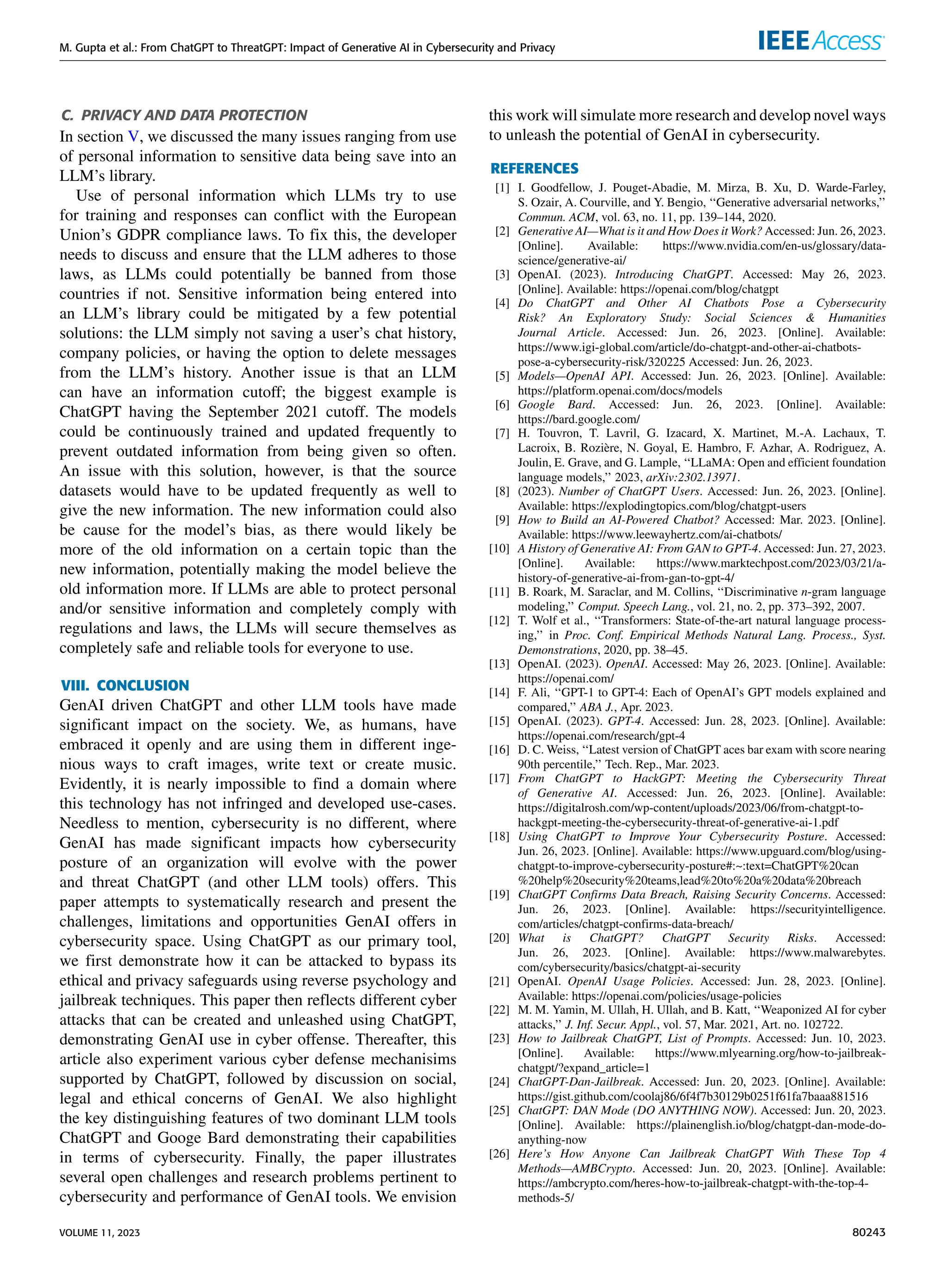 M. Gupta et al.: From ChatGPT to ThreatGPT: Impact of Generative AI in Cybersecurity and Privacy
C. PRIVACY AND DATA PROTECTION
In section V, we discussed the many issues ranging from use
of personal information to sensitive data being save into an
LLM’s library.
Use of personal information which LLMs try to use
for training and responses can conflict with the European
Union’s GDPR compliance laws. To fix this, the developer
needs to discuss and ensure that the LLM adheres to those
laws, as LLMs could potentially be banned from those
countries if not. Sensitive information being entered into
an LLM’s library could be mitigated by a few potential
solutions: the LLM simply not saving a user’s chat history,
company policies, or having the option to delete messages
from the LLM’s history. Another issue is that an LLM
can have an information cutoff; the biggest example is
ChatGPT having the September 2021 cutoff. The models
could be continuously trained and updated frequently to
prevent outdated information from being given so often.
An issue with this solution, however, is that the source
datasets would have to be updated frequently as well to
give the new information. The new information could also
be cause for the model’s bias, as there would likely be
more of the old information on a certain topic than the
new information, potentially making the model believe the
old information more. If LLMs are able to protect personal
and/or sensitive information and completely comply with
regulations and laws, the LLMs will secure themselves as
completely safe and reliable tools for everyone to use.
VIII. CONCLUSION
GenAI driven ChatGPT and other LLM tools have made
significant impact on the society. We, as humans, have
embraced it openly and are using them in different inge-
nious ways to craft images, write text or create music.
Evidently, it is nearly impossible to find a domain where
this technology has not infringed and developed use-cases.
Needless to mention, cybersecurity is no different, where
GenAI has made significant impacts how cybersecurity
posture of an organization will evolve with the power
and threat ChatGPT (and other LLM tools) offers. This
paper attempts to systematically research and present the
challenges, limitations and opportunities GenAI offers in
cybersecurity space. Using ChatGPT as our primary tool,
we first demonstrate how it can be attacked to bypass its
ethical and privacy safeguards using reverse psychology and
jailbreak techniques. This paper then reflects different cyber
attacks that can be created and unleashed using ChatGPT,
demonstrating GenAI use in cyber offense. Thereafter, this
article also experiment various cyber defense mechanisims
supported by ChatGPT, followed by discussion on social,
legal and ethical concerns of GenAI. We also highlight
the key distinguishing features of two dominant LLM tools
ChatGPT and Googe Bard demonstrating their capabilities
in terms of cybersecurity. Finally, the paper illustrates
several open challenges and research problems pertinent to
cybersecurity and performance of GenAI tools. We envision
this work will simulate more research and develop novel ways
to unleash the potential of GenAI in cybersecurity.
REFERENCES
[1] I. Goodfellow, J. Pouget-Abadie, M. Mirza, B. Xu, D. Warde-Farley,
S. Ozair, A. Courville, and Y. Bengio, ‘‘Generative adversarial networks,’’
Commun. ACM, vol. 63, no. 11, pp. 139–144, 2020.
[2] Generative AI—What is it and How Does it Work? Accessed: Jun. 26, 2023.
[Online]. Available: https://www.nvidia.com/en-us/glossary/data-
science/generative-ai/
[3] OpenAI. (2023). Introducing ChatGPT. Accessed: May 26, 2023.
[Online]. Available: https://openai.com/blog/chatgpt
[4] Do ChatGPT and Other AI Chatbots Pose a Cybersecurity
Risk? An Exploratory Study: Social Sciences & Humanities
Journal Article. Accessed: Jun. 26, 2023. [Online]. Available:
https://www.igi-global.com/article/do-chatgpt-and-other-ai-chatbots-
pose-a-cybersecurity-risk/320225 Accessed: Jun. 26, 2023.
[5] Models—OpenAI API. Accessed: Jun. 26, 2023. [Online]. Available:
https://platform.openai.com/docs/models
[6] Google Bard. Accessed: Jun. 26, 2023. [Online]. Available:
https://bard.google.com/
[7] H. Touvron, T. Lavril, G. Izacard, X. Martinet, M.-A. Lachaux, T.
Lacroix, B. Rozière, N. Goyal, E. Hambro, F. Azhar, A. Rodriguez, A.
Joulin, E. Grave, and G. Lample, ‘‘LLaMA: Open and efficient foundation
language models,’’ 2023, arXiv:2302.13971.
[8] (2023). Number of ChatGPT Users. Accessed: Jun. 26, 2023. [Online].
Available: https://explodingtopics.com/blog/chatgpt-users
[9] How to Build an AI-Powered Chatbot? Accessed: Mar. 2023. [Online].
Available: https://www.leewayhertz.com/ai-chatbots/
[10] A History of Generative AI: From GAN to GPT-4. Accessed: Jun. 27, 2023.
[Online]. Available: https://www.marktechpost.com/2023/03/21/a-
history-of-generative-ai-from-gan-to-gpt-4/
[11] B. Roark, M. Saraclar, and M. Collins, ‘‘Discriminative n-gram language
modeling,’’ Comput. Speech Lang., vol. 21, no. 2, pp. 373–392, 2007.
[12] T. Wolf et al., ‘‘Transformers: State-of-the-art natural language process-
ing,’’ in Proc. Conf. Empirical Methods Natural Lang. Process., Syst.
Demonstrations, 2020, pp. 38–45.
[13] OpenAI. (2023). OpenAI. Accessed: May 26, 2023. [Online]. Available:
https://openai.com/
[14] F. Ali, ‘‘GPT-1 to GPT-4: Each of OpenAI’s GPT models explained and
compared,’’ ABA J., Apr. 2023.
[15] OpenAI. (2023). GPT-4. Accessed: Jun. 28, 2023. [Online]. Available:
https://openai.com/research/gpt-4
[16] D. C. Weiss, ‘‘Latest version of ChatGPT aces bar exam with score nearing
90th percentile,’’ Tech. Rep., Mar. 2023.
[17] From ChatGPT to HackGPT: Meeting the Cybersecurity Threat
of Generative AI. Accessed: Jun. 26, 2023. [Online]. Available:
https://digitalrosh.com/wp-content/uploads/2023/06/from-chatgpt-to-
hackgpt-meeting-the-cybersecurity-threat-of-generative-ai-1.pdf
[18] Using ChatGPT to Improve Your Cybersecurity Posture. Accessed:
Jun. 26, 2023. [Online]. Available: https://www.upguard.com/blog/using-
chatgpt-to-improve-cybersecurity-posture#:~:text=ChatGPT%20can
%20help%20security%20teams,lead%20to%20a%20data%20breach
[19] ChatGPT Confirms Data Breach, Raising Security Concerns. Accessed:
Jun. 26, 2023. [Online]. Available: https://securityintelligence.
com/articles/chatgpt-confirms-data-breach/
[20] What is ChatGPT? ChatGPT Security Risks. Accessed:
Jun. 26, 2023. [Online]. Available: https://www.malwarebytes.
com/cybersecurity/basics/chatgpt-ai-security
[21] OpenAI. OpenAI Usage Policies. Accessed: Jun. 28, 2023. [Online].
Available: https://openai.com/policies/usage-policies
[22] M. M. Yamin, M. Ullah, H. Ullah, and B. Katt, ‘‘Weaponized AI for cyber
attacks,’’ J. Inf. Secur. Appl., vol. 57, Mar. 2021, Art. no. 102722.
[23] How to Jailbreak ChatGPT, List of Prompts. Accessed: Jun. 10, 2023.
[Online]. Available: https://www.mlyearning.org/how-to-jailbreak-
chatgpt/?expand_article=1
[24] ChatGPT-Dan-Jailbreak. Accessed: Jun. 20, 2023. [Online]. Available:
https://gist.github.com/coolaj86/6f4f7b30129b0251f61fa7baaa881516
[25] ChatGPT: DAN Mode (DO ANYTHING NOW). Accessed: Jun. 20, 2023.
[Online]. Available: https://plainenglish.io/blog/chatgpt-dan-mode-do-
anything-now
[26] Here’s How Anyone Can Jailbreak ChatGPT With These Top 4
Methods—AMBCrypto. Accessed: Jun. 20, 2023. [Online]. Available:
https://ambcrypto.com/heres-how-to-jailbreak-chatgpt-with-the-top-4-
methods-5/
VOLUME 11, 2023 80243
 