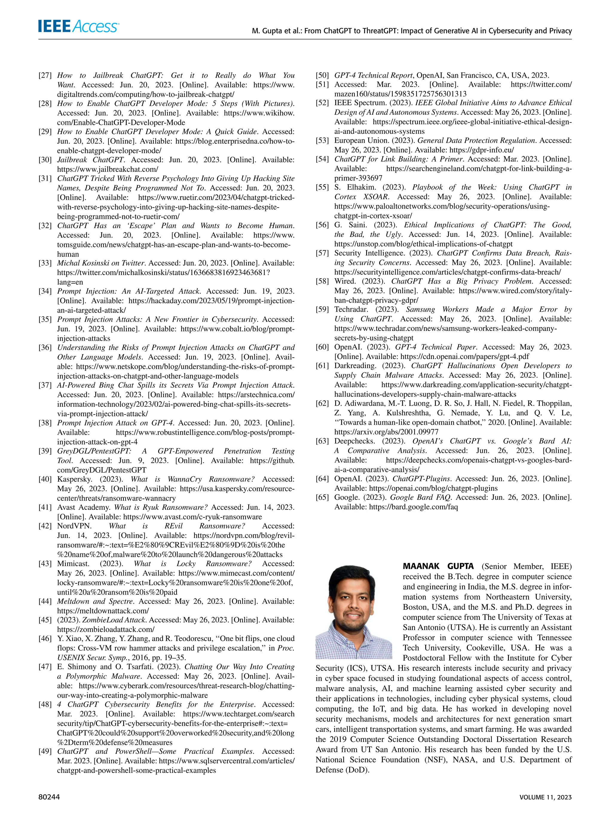 M. Gupta et al.: From ChatGPT to ThreatGPT: Impact of Generative AI in Cybersecurity and Privacy
[27] How to Jailbreak ChatGPT: Get it to Really do What You
Want. Accessed: Jun. 20, 2023. [Online]. Available: https://www.
digitaltrends.com/computing/how-to-jailbreak-chatgpt/
[28] How to Enable ChatGPT Developer Mode: 5 Steps (With Pictures).
Accessed: Jun. 20, 2023. [Online]. Available: https://www.wikihow.
com/Enable-ChatGPT-Developer-Mode
[29] How to Enable ChatGPT Developer Mode: A Quick Guide. Accessed:
Jun. 20, 2023. [Online]. Available: https://blog.enterprisedna.co/how-to-
enable-chatgpt-developer-mode/
[30] Jailbreak ChatGPT. Accessed: Jun. 20, 2023. [Online]. Available:
https://www.jailbreakchat.com/
[31] ChatGPT Tricked With Reverse Psychology Into Giving Up Hacking Site
Names, Despite Being Programmed Not To. Accessed: Jun. 20, 2023.
[Online]. Available: https://www.ruetir.com/2023/04/chatgpt-tricked-
with-reverse-psychology-into-giving-up-hacking-site-names-despite-
being-programmed-not-to-ruetir-com/
[32] ChatGPT Has an ‘Escape’ Plan and Wants to Become Human.
Accessed: Jun. 20, 2023. [Online]. Available: https://www.
tomsguide.com/news/chatgpt-has-an-escape-plan-and-wants-to-become-
human
[33] Michal Kosinski on Twitter. Accessed: Jun. 20, 2023. [Online]. Available:
https://twitter.com/michalkosinski/status/1636683816923463681?
lang=en
[34] Prompt Injection: An AI-Targeted Attack. Accessed: Jun. 19, 2023.
[Online]. Available: https://hackaday.com/2023/05/19/prompt-injection-
an-ai-targeted-attack/
[35] Prompt Injection Attacks: A New Frontier in Cybersecurity. Accessed:
Jun. 19, 2023. [Online]. Available: https://www.cobalt.io/blog/prompt-
injection-attacks
[36] Understanding the Risks of Prompt Injection Attacks on ChatGPT and
Other Language Models. Accessed: Jun. 19, 2023. [Online]. Avail-
able: https://www.netskope.com/blog/understanding-the-risks-of-prompt-
injection-attacks-on-chatgpt-and-other-language-models
[37] AI-Powered Bing Chat Spills its Secrets Via Prompt Injection Attack.
Accessed: Jun. 20, 2023. [Online]. Available: https://arstechnica.com/
information-technology/2023/02/ai-powered-bing-chat-spills-its-secrets-
via-prompt-injection-attack/
[38] Prompt Injection Attack on GPT-4. Accessed: Jun. 20, 2023. [Online].
Available: https://www.robustintelligence.com/blog-posts/prompt-
injection-attack-on-gpt-4
[39] GreyDGL/PentestGPT: A GPT-Empowered Penetration Testing
Tool. Accessed: Jun. 9, 2023. [Online]. Available: https://github.
com/GreyDGL/PentestGPT
[40] Kaspersky. (2023). What is WannaCry Ransomware? Accessed:
May 26, 2023. [Online]. Available: https://usa.kaspersky.com/resource-
center/threats/ransomware-wannacry
[41] Avast Academy. What is Ryuk Ransomware? Accessed: Jun. 14, 2023.
[Online]. Available: https://www.avast.com/c-ryuk-ransomware
[42] NordVPN. What is REvil Ransomware? Accessed:
Jun. 14, 2023. [Online]. Available: https://nordvpn.com/blog/revil-
ransomware/#:~:text=%E2%80%9CREvil%E2%80%9D%20is%20the
%20name%20of,malware%20to%20launch%20dangerous%20attacks
[43] Mimicast. (2023). What is Locky Ransomware? Accessed:
May 26, 2023. [Online]. Available: https://www.mimecast.com/content/
locky-ransomware/#:~:text=Locky%20ransomware%20is%20one%20of,
until%20a%20ransom%20is%20paid
[44] Meltdown and Spectre. Accessed: May 26, 2023. [Online]. Available:
https://meltdownattack.com/
[45] (2023). ZombieLoad Attack. Accessed: May 26, 2023. [Online]. Available:
https://zombieloadattack.com/
[46] Y. Xiao, X. Zhang, Y. Zhang, and R. Teodorescu, ‘‘One bit flips, one cloud
flops: Cross-VM row hammer attacks and privilege escalation,’’ in Proc.
USENIX Secur. Symp., 2016, pp. 19–35.
[47] E. Shimony and O. Tsarfati. (2023). Chatting Our Way Into Creating
a Polymorphic Malware. Accessed: May 26, 2023. [Online]. Avail-
able: https://www.cyberark.com/resources/threat-research-blog/chatting-
our-way-into-creating-a-polymorphic-malware
[48] 4 ChatGPT Cybersecurity Benefits for the Enterprise. Accessed:
Mar. 2023. [Online]. Available: https://www.techtarget.com/search
security/tip/ChatGPT-cybersecurity-benefits-for-the-enterprise#:~:text=
ChatGPT%20could%20support%20overworked%20security,and%20long
%2Dterm%20defense%20measures
[49] ChatGPT and PowerShell—Some Practical Examples. Accessed:
Mar. 2023. [Online]. Available: https://www.sqlservercentral.com/articles/
chatgpt-and-powershell-some-practical-examples
[50] GPT-4 Technical Report, OpenAI, San Francisco, CA, USA, 2023.
[51] Accessed: Mar. 2023. [Online]. Available: https://twitter.com/
mazen160/status/1598351725756301313
[52] IEEE Spectrum. (2023). IEEE Global Initiative Aims to Advance Ethical
Design of AI and Autonomous Systems. Accessed: May 26, 2023. [Online].
Available: https://spectrum.ieee.org/ieee-global-initiative-ethical-design-
ai-and-autonomous-systems
[53] European Union. (2023). General Data Protection Regulation. Accessed:
May 26, 2023. [Online]. Available: https://gdpr-info.eu/
[54] ChatGPT for Link Building: A Primer. Accessed: Mar. 2023. [Online].
Available: https://searchengineland.com/chatgpt-for-link-building-a-
primer-393697
[55] S. Elhakim. (2023). Playbook of the Week: Using ChatGPT in
Cortex XSOAR. Accessed: May 26, 2023. [Online]. Available:
https://www.paloaltonetworks.com/blog/security-operations/using-
chatgpt-in-cortex-xsoar/
[56] G. Saini. (2023). Ethical Implications of ChatGPT: The Good,
the Bad, the Ugly. Accessed: Jun. 14, 2023. [Online]. Available:
https://unstop.com/blog/ethical-implications-of-chatgpt
[57] Security Intelligence. (2023). ChatGPT Confirms Data Breach, Rais-
ing Security Concerns. Accessed: May 26, 2023. [Online]. Available:
https://securityintelligence.com/articles/chatgpt-confirms-data-breach/
[58] Wired. (2023). ChatGPT Has a Big Privacy Problem. Accessed:
May 26, 2023. [Online]. Available: https://www.wired.com/story/italy-
ban-chatgpt-privacy-gdpr/
[59] Techradar. (2023). Samsung Workers Made a Major Error by
Using ChatGPT. Accessed: May 26, 2023. [Online]. Available:
https://www.techradar.com/news/samsung-workers-leaked-company-
secrets-by-using-chatgpt
[60] OpenAI. (2023). GPT-4 Technical Paper. Accessed: May 26, 2023.
[Online]. Available: https://cdn.openai.com/papers/gpt-4.pdf
[61] Darkreading. (2023). ChatGPT Hallucinations Open Developers to
Supply Chain Malware Attacks. Accessed: May 26, 2023. [Online].
Available: https://www.darkreading.com/application-security/chatgpt-
hallucinations-developers-supply-chain-malware-attacks
[62] D. Adiwardana, M.-T. Luong, D. R. So, J. Hall, N. Fiedel, R. Thoppilan,
Z. Yang, A. Kulshreshtha, G. Nemade, Y. Lu, and Q. V. Le,
‘‘Towards a human-like open-domain chatbot,’’ 2020. [Online]. Available:
https://arxiv.org/abs/2001.09977
[63] Deepchecks. (2023). OpenAI’s ChatGPT vs. Google’s Bard AI:
A Comparative Analysis. Accessed: Jun. 26, 2023. [Online].
Available: https://deepchecks.com/openais-chatgpt-vs-googles-bard-
ai-a-comparative-analysis/
[64] OpenAI. (2023). ChatGPT-Plugins. Accessed: Jun. 26, 2023. [Online].
Available: https://openai.com/blog/chatgpt-plugins
[65] Google. (2023). Google Bard FAQ. Accessed: Jun. 26, 2023. [Online].
Available: https://bard.google.com/faq
MAANAK GUPTA (Senior Member, IEEE)
received the B.Tech. degree in computer science
and engineering in India, the M.S. degree in infor-
mation systems from Northeastern University,
Boston, USA, and the M.S. and Ph.D. degrees in
computer science from The University of Texas at
San Antonio (UTSA). He is currently an Assistant
Professor in computer science with Tennessee
Tech University, Cookeville, USA. He was a
Postdoctoral Fellow with the Institute for Cyber
Security (ICS), UTSA. His research interests include security and privacy
in cyber space focused in studying foundational aspects of access control,
malware analysis, AI, and machine learning assisted cyber security and
their applications in technologies, including cyber physical systems, cloud
computing, the IoT, and big data. He has worked in developing novel
security mechanisms, models and architectures for next generation smart
cars, intelligent transportation systems, and smart farming. He was awarded
the 2019 Computer Science Outstanding Doctoral Dissertation Research
Award from UT San Antonio. His research has been funded by the U.S.
National Science Foundation (NSF), NASA, and U.S. Department of
Defense (DoD).
80244 VOLUME 11, 2023
 