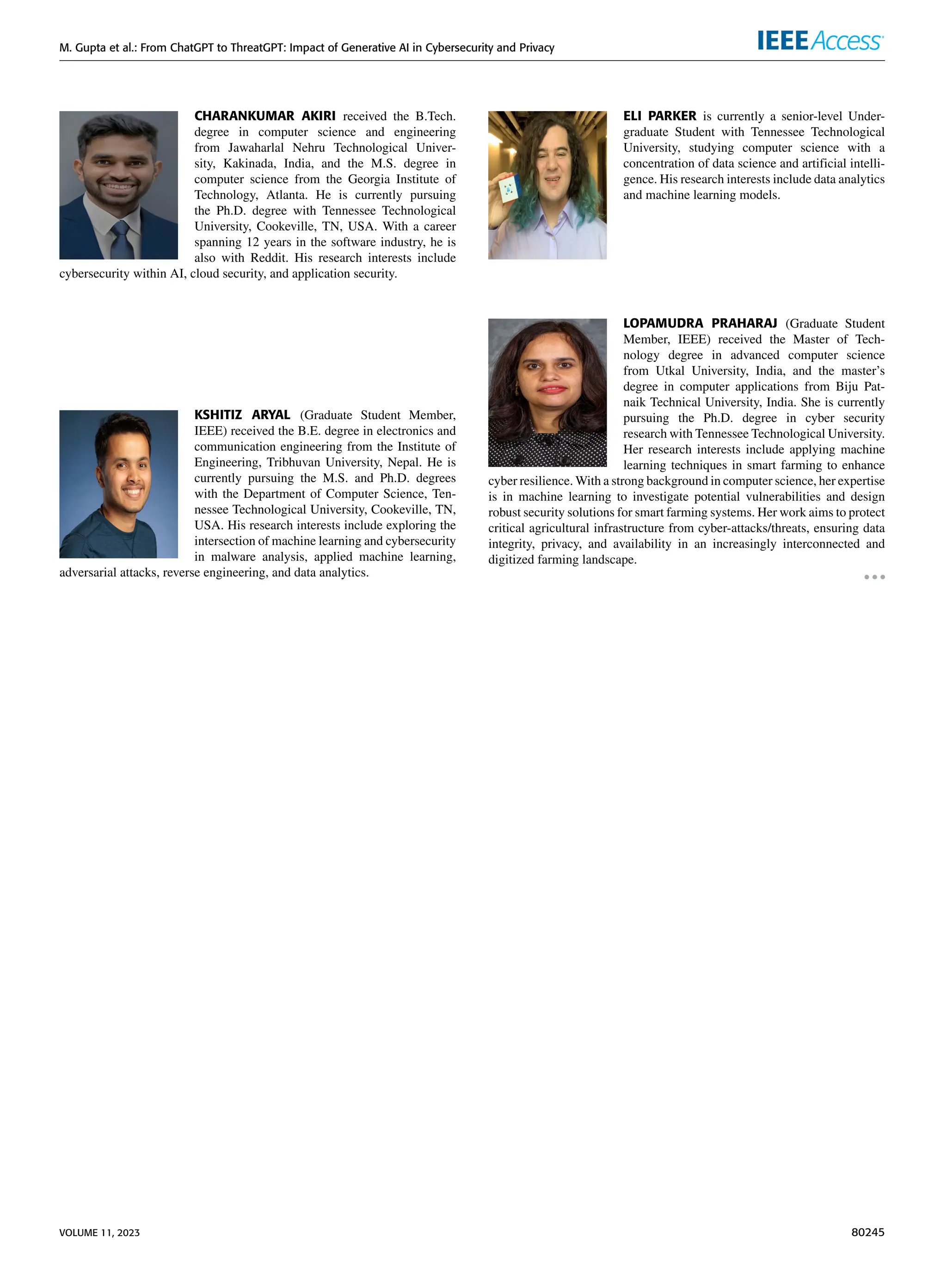 M. Gupta et al.: From ChatGPT to ThreatGPT: Impact of Generative AI in Cybersecurity and Privacy
CHARANKUMAR AKIRI received the B.Tech.
degree in computer science and engineering
from Jawaharlal Nehru Technological Univer-
sity, Kakinada, India, and the M.S. degree in
computer science from the Georgia Institute of
Technology, Atlanta. He is currently pursuing
the Ph.D. degree with Tennessee Technological
University, Cookeville, TN, USA. With a career
spanning 12 years in the software industry, he is
also with Reddit. His research interests include
cybersecurity within AI, cloud security, and application security.
KSHITIZ ARYAL (Graduate Student Member,
IEEE) received the B.E. degree in electronics and
communication engineering from the Institute of
Engineering, Tribhuvan University, Nepal. He is
currently pursuing the M.S. and Ph.D. degrees
with the Department of Computer Science, Ten-
nessee Technological University, Cookeville, TN,
USA. His research interests include exploring the
intersection of machine learning and cybersecurity
in malware analysis, applied machine learning,
adversarial attacks, reverse engineering, and data analytics.
ELI PARKER is currently a senior-level Under-
graduate Student with Tennessee Technological
University, studying computer science with a
concentration of data science and artificial intelli-
gence. His research interests include data analytics
and machine learning models.
LOPAMUDRA PRAHARAJ (Graduate Student
Member, IEEE) received the Master of Tech-
nology degree in advanced computer science
from Utkal University, India, and the master’s
degree in computer applications from Biju Pat-
naik Technical University, India. She is currently
pursuing the Ph.D. degree in cyber security
research with Tennessee Technological University.
Her research interests include applying machine
learning techniques in smart farming to enhance
cyber resilience. With a strong background in computer science, her expertise
is in machine learning to investigate potential vulnerabilities and design
robust security solutions for smart farming systems. Her work aims to protect
critical agricultural infrastructure from cyber-attacks/threats, ensuring data
integrity, privacy, and availability in an increasingly interconnected and
digitized farming landscape.
VOLUME 11, 2023 80245
 