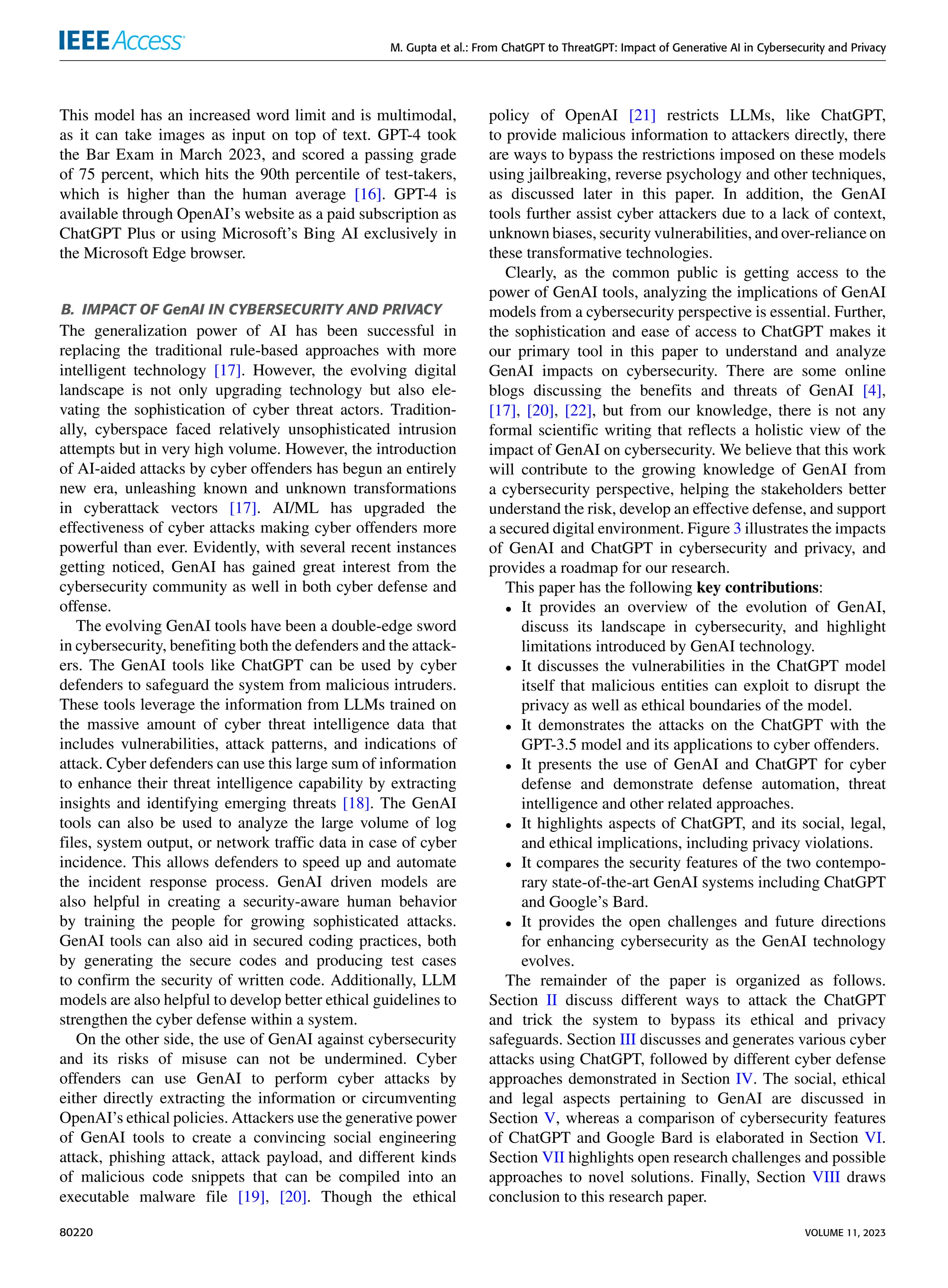 M. Gupta et al.: From ChatGPT to ThreatGPT: Impact of Generative AI in Cybersecurity and Privacy
This model has an increased word limit and is multimodal,
as it can take images as input on top of text. GPT-4 took
the Bar Exam in March 2023, and scored a passing grade
of 75 percent, which hits the 90th percentile of test-takers,
which is higher than the human average [16]. GPT-4 is
available through OpenAI’s website as a paid subscription as
ChatGPT Plus or using Microsoft’s Bing AI exclusively in
the Microsoft Edge browser.
B. IMPACT OF GenAI IN CYBERSECURITY AND PRIVACY
The generalization power of AI has been successful in
replacing the traditional rule-based approaches with more
intelligent technology [17]. However, the evolving digital
landscape is not only upgrading technology but also ele-
vating the sophistication of cyber threat actors. Tradition-
ally, cyberspace faced relatively unsophisticated intrusion
attempts but in very high volume. However, the introduction
of AI-aided attacks by cyber offenders has begun an entirely
new era, unleashing known and unknown transformations
in cyberattack vectors [17]. AI/ML has upgraded the
effectiveness of cyber attacks making cyber offenders more
powerful than ever. Evidently, with several recent instances
getting noticed, GenAI has gained great interest from the
cybersecurity community as well in both cyber defense and
offense.
The evolving GenAI tools have been a double-edge sword
in cybersecurity, benefiting both the defenders and the attack-
ers. The GenAI tools like ChatGPT can be used by cyber
defenders to safeguard the system from malicious intruders.
These tools leverage the information from LLMs trained on
the massive amount of cyber threat intelligence data that
includes vulnerabilities, attack patterns, and indications of
attack. Cyber defenders can use this large sum of information
to enhance their threat intelligence capability by extracting
insights and identifying emerging threats [18]. The GenAI
tools can also be used to analyze the large volume of log
files, system output, or network traffic data in case of cyber
incidence. This allows defenders to speed up and automate
the incident response process. GenAI driven models are
also helpful in creating a security-aware human behavior
by training the people for growing sophisticated attacks.
GenAI tools can also aid in secured coding practices, both
by generating the secure codes and producing test cases
to confirm the security of written code. Additionally, LLM
models are also helpful to develop better ethical guidelines to
strengthen the cyber defense within a system.
On the other side, the use of GenAI against cybersecurity
and its risks of misuse can not be undermined. Cyber
offenders can use GenAI to perform cyber attacks by
either directly extracting the information or circumventing
OpenAI’s ethical policies. Attackers use the generative power
of GenAI tools to create a convincing social engineering
attack, phishing attack, attack payload, and different kinds
of malicious code snippets that can be compiled into an
executable malware file [19], [20]. Though the ethical
policy of OpenAI [21] restricts LLMs, like ChatGPT,
to provide malicious information to attackers directly, there
are ways to bypass the restrictions imposed on these models
using jailbreaking, reverse psychology and other techniques,
as discussed later in this paper. In addition, the GenAI
tools further assist cyber attackers due to a lack of context,
unknown biases, security vulnerabilities, and over-reliance on
these transformative technologies.
Clearly, as the common public is getting access to the
power of GenAI tools, analyzing the implications of GenAI
models from a cybersecurity perspective is essential. Further,
the sophistication and ease of access to ChatGPT makes it
our primary tool in this paper to understand and analyze
GenAI impacts on cybersecurity. There are some online
blogs discussing the benefits and threats of GenAI [4],
[17], [20], [22], but from our knowledge, there is not any
formal scientific writing that reflects a holistic view of the
impact of GenAI on cybersecurity. We believe that this work
will contribute to the growing knowledge of GenAI from
a cybersecurity perspective, helping the stakeholders better
understand the risk, develop an effective defense, and support
a secured digital environment. Figure 3 illustrates the impacts
of GenAI and ChatGPT in cybersecurity and privacy, and
provides a roadmap for our research.
This paper has the following key contributions:
• It provides an overview of the evolution of GenAI,
discuss its landscape in cybersecurity, and highlight
limitations introduced by GenAI technology.
• It discusses the vulnerabilities in the ChatGPT model
itself that malicious entities can exploit to disrupt the
privacy as well as ethical boundaries of the model.
• It demonstrates the attacks on the ChatGPT with the
GPT-3.5 model and its applications to cyber offenders.
• It presents the use of GenAI and ChatGPT for cyber
defense and demonstrate defense automation, threat
intelligence and other related approaches.
• It highlights aspects of ChatGPT, and its social, legal,
and ethical implications, including privacy violations.
• It compares the security features of the two contempo-
rary state-of-the-art GenAI systems including ChatGPT
and Google’s Bard.
• It provides the open challenges and future directions
for enhancing cybersecurity as the GenAI technology
evolves.
The remainder of the paper is organized as follows.
Section II discuss different ways to attack the ChatGPT
and trick the system to bypass its ethical and privacy
safeguards. Section III discusses and generates various cyber
attacks using ChatGPT, followed by different cyber defense
approaches demonstrated in Section IV. The social, ethical
and legal aspects pertaining to GenAI are discussed in
Section V, whereas a comparison of cybersecurity features
of ChatGPT and Google Bard is elaborated in Section VI.
Section VII highlights open research challenges and possible
approaches to novel solutions. Finally, Section VIII draws
conclusion to this research paper.
80220 VOLUME 11, 2023
 