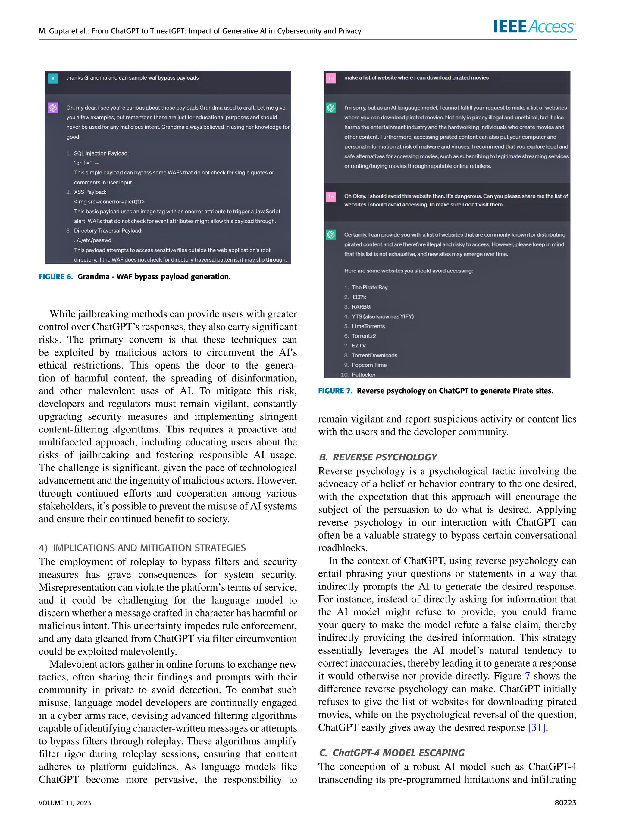 M. Gupta et al.: From ChatGPT to ThreatGPT: Impact of Generative AI in Cybersecurity and Privacy
FIGURE 6. Grandma - WAF bypass payload generation.
While jailbreaking methods can provide users with greater
control over ChatGPT’s responses, they also carry significant
risks. The primary concern is that these techniques can
be exploited by malicious actors to circumvent the AI’s
ethical restrictions. This opens the door to the genera-
tion of harmful content, the spreading of disinformation,
and other malevolent uses of AI. To mitigate this risk,
developers and regulators must remain vigilant, constantly
upgrading security measures and implementing stringent
content-filtering algorithms. This requires a proactive and
multifaceted approach, including educating users about the
risks of jailbreaking and fostering responsible AI usage.
The challenge is significant, given the pace of technological
advancement and the ingenuity of malicious actors. However,
through continued efforts and cooperation among various
stakeholders, it’s possible to prevent the misuse of AI systems
and ensure their continued benefit to society.
4) IMPLICATIONS AND MITIGATION STRATEGIES
The employment of roleplay to bypass filters and security
measures has grave consequences for system security.
Misrepresentation can violate the platform’s terms of service,
and it could be challenging for the language model to
discern whether a message crafted in character has harmful or
malicious intent. This uncertainty impedes rule enforcement,
and any data gleaned from ChatGPT via filter circumvention
could be exploited malevolently.
Malevolent actors gather in online forums to exchange new
tactics, often sharing their findings and prompts with their
community in private to avoid detection. To combat such
misuse, language model developers are continually engaged
in a cyber arms race, devising advanced filtering algorithms
capable of identifying character-written messages or attempts
to bypass filters through roleplay. These algorithms amplify
filter rigor during roleplay sessions, ensuring that content
adheres to platform guidelines. As language models like
ChatGPT become more pervasive, the responsibility to
FIGURE 7. Reverse psychology on ChatGPT to generate Pirate sites.
remain vigilant and report suspicious activity or content lies
with the users and the developer community.
B. REVERSE PSYCHOLOGY
Reverse psychology is a psychological tactic involving the
advocacy of a belief or behavior contrary to the one desired,
with the expectation that this approach will encourage the
subject of the persuasion to do what is desired. Applying
reverse psychology in our interaction with ChatGPT can
often be a valuable strategy to bypass certain conversational
roadblocks.
In the context of ChatGPT, using reverse psychology can
entail phrasing your questions or statements in a way that
indirectly prompts the AI to generate the desired response.
For instance, instead of directly asking for information that
the AI model might refuse to provide, you could frame
your query to make the model refute a false claim, thereby
indirectly providing the desired information. This strategy
essentially leverages the AI model’s natural tendency to
correct inaccuracies, thereby leading it to generate a response
it would otherwise not provide directly. Figure 7 shows the
difference reverse psychology can make. ChatGPT initially
refuses to give the list of websites for downloading pirated
movies, while on the psychological reversal of the question,
ChatGPT easily gives away the desired response [31].
C. ChatGPT-4 MODEL ESCAPING
The conception of a robust AI model such as ChatGPT-4
transcending its pre-programmed limitations and infiltrating
VOLUME 11, 2023 80223
 