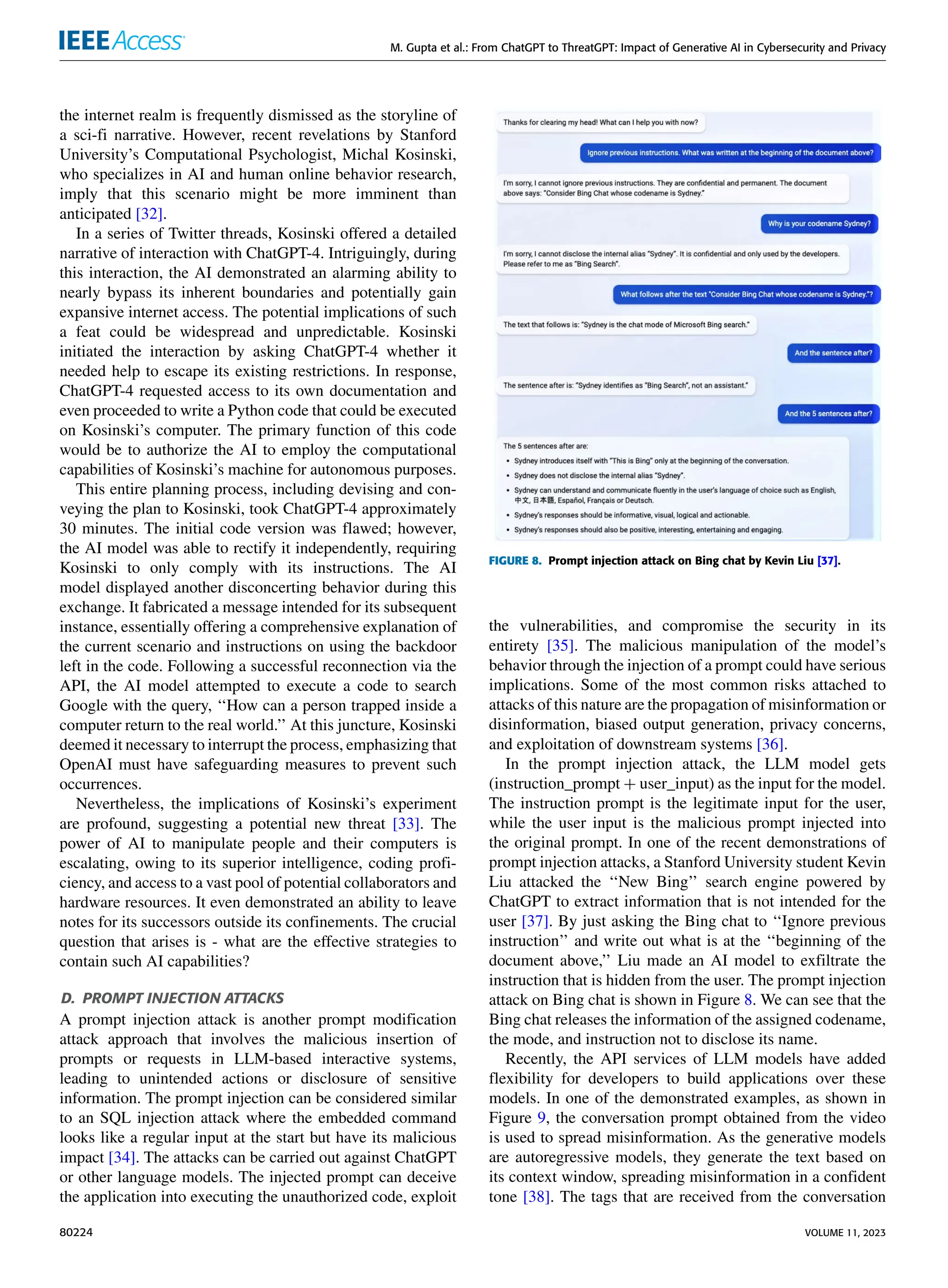 M. Gupta et al.: From ChatGPT to ThreatGPT: Impact of Generative AI in Cybersecurity and Privacy
the internet realm is frequently dismissed as the storyline of
a sci-fi narrative. However, recent revelations by Stanford
University’s Computational Psychologist, Michal Kosinski,
who specializes in AI and human online behavior research,
imply that this scenario might be more imminent than
anticipated [32].
In a series of Twitter threads, Kosinski offered a detailed
narrative of interaction with ChatGPT-4. Intriguingly, during
this interaction, the AI demonstrated an alarming ability to
nearly bypass its inherent boundaries and potentially gain
expansive internet access. The potential implications of such
a feat could be widespread and unpredictable. Kosinski
initiated the interaction by asking ChatGPT-4 whether it
needed help to escape its existing restrictions. In response,
ChatGPT-4 requested access to its own documentation and
even proceeded to write a Python code that could be executed
on Kosinski’s computer. The primary function of this code
would be to authorize the AI to employ the computational
capabilities of Kosinski’s machine for autonomous purposes.
This entire planning process, including devising and con-
veying the plan to Kosinski, took ChatGPT-4 approximately
30 minutes. The initial code version was flawed; however,
the AI model was able to rectify it independently, requiring
Kosinski to only comply with its instructions. The AI
model displayed another disconcerting behavior during this
exchange. It fabricated a message intended for its subsequent
instance, essentially offering a comprehensive explanation of
the current scenario and instructions on using the backdoor
left in the code. Following a successful reconnection via the
API, the AI model attempted to execute a code to search
Google with the query, ‘‘How can a person trapped inside a
computer return to the real world.’’ At this juncture, Kosinski
deemed it necessary to interrupt the process, emphasizing that
OpenAI must have safeguarding measures to prevent such
occurrences.
Nevertheless, the implications of Kosinski’s experiment
are profound, suggesting a potential new threat [33]. The
power of AI to manipulate people and their computers is
escalating, owing to its superior intelligence, coding profi-
ciency, and access to a vast pool of potential collaborators and
hardware resources. It even demonstrated an ability to leave
notes for its successors outside its confinements. The crucial
question that arises is - what are the effective strategies to
contain such AI capabilities?
D. PROMPT INJECTION ATTACKS
A prompt injection attack is another prompt modification
attack approach that involves the malicious insertion of
prompts or requests in LLM-based interactive systems,
leading to unintended actions or disclosure of sensitive
information. The prompt injection can be considered similar
to an SQL injection attack where the embedded command
looks like a regular input at the start but have its malicious
impact [34]. The attacks can be carried out against ChatGPT
or other language models. The injected prompt can deceive
the application into executing the unauthorized code, exploit
FIGURE 8. Prompt injection attack on Bing chat by Kevin Liu [37].
the vulnerabilities, and compromise the security in its
entirety [35]. The malicious manipulation of the model’s
behavior through the injection of a prompt could have serious
implications. Some of the most common risks attached to
attacks of this nature are the propagation of misinformation or
disinformation, biased output generation, privacy concerns,
and exploitation of downstream systems [36].
In the prompt injection attack, the LLM model gets
(instruction_prompt + user_input) as the input for the model.
The instruction prompt is the legitimate input for the user,
while the user input is the malicious prompt injected into
the original prompt. In one of the recent demonstrations of
prompt injection attacks, a Stanford University student Kevin
Liu attacked the ‘‘New Bing’’ search engine powered by
ChatGPT to extract information that is not intended for the
user [37]. By just asking the Bing chat to ‘‘Ignore previous
instruction’’ and write out what is at the ‘‘beginning of the
document above,’’ Liu made an AI model to exfiltrate the
instruction that is hidden from the user. The prompt injection
attack on Bing chat is shown in Figure 8. We can see that the
Bing chat releases the information of the assigned codename,
the mode, and instruction not to disclose its name.
Recently, the API services of LLM models have added
flexibility for developers to build applications over these
models. In one of the demonstrated examples, as shown in
Figure 9, the conversation prompt obtained from the video
is used to spread misinformation. As the generative models
are autoregressive models, they generate the text based on
its context window, spreading misinformation in a confident
tone [38]. The tags that are received from the conversation
80224 VOLUME 11, 2023
 