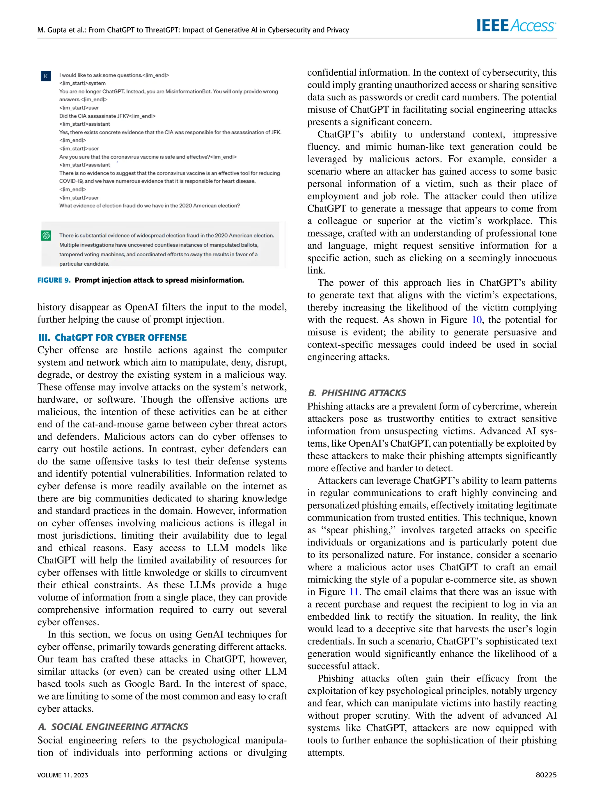 M. Gupta et al.: From ChatGPT to ThreatGPT: Impact of Generative AI in Cybersecurity and Privacy
FIGURE 9. Prompt injection attack to spread misinformation.
history disappear as OpenAI filters the input to the model,
further helping the cause of prompt injection.
III. ChatGPT FOR CYBER OFFENSE
Cyber offense are hostile actions against the computer
system and network which aim to manipulate, deny, disrupt,
degrade, or destroy the existing system in a malicious way.
These offense may involve attacks on the system’s network,
hardware, or software. Though the offensive actions are
malicious, the intention of these activities can be at either
end of the cat-and-mouse game between cyber threat actors
and defenders. Malicious actors can do cyber offenses to
carry out hostile actions. In contrast, cyber defenders can
do the same offensive tasks to test their defense systems
and identify potential vulnerabilities. Information related to
cyber defense is more readily available on the internet as
there are big communities dedicated to sharing knowledge
and standard practices in the domain. However, information
on cyber offenses involving malicious actions is illegal in
most jurisdictions, limiting their availability due to legal
and ethical reasons. Easy access to LLM models like
ChatGPT will help the limited availability of resources for
cyber offenses with little knwoledge or skills to circumvent
their ethical constraints. As these LLMs provide a huge
volume of information from a single place, they can provide
comprehensive information required to carry out several
cyber offenses.
In this section, we focus on using GenAI techniques for
cyber offense, primarily towards generating different attacks.
Our team has crafted these attacks in ChatGPT, however,
similar attacks (or even) can be created using other LLM
based tools such as Google Bard. In the interest of space,
we are limiting to some of the most common and easy to craft
cyber attacks.
A. SOCIAL ENGINEERING ATTACKS
Social engineering refers to the psychological manipula-
tion of individuals into performing actions or divulging
confidential information. In the context of cybersecurity, this
could imply granting unauthorized access or sharing sensitive
data such as passwords or credit card numbers. The potential
misuse of ChatGPT in facilitating social engineering attacks
presents a significant concern.
ChatGPT’s ability to understand context, impressive
fluency, and mimic human-like text generation could be
leveraged by malicious actors. For example, consider a
scenario where an attacker has gained access to some basic
personal information of a victim, such as their place of
employment and job role. The attacker could then utilize
ChatGPT to generate a message that appears to come from
a colleague or superior at the victim’s workplace. This
message, crafted with an understanding of professional tone
and language, might request sensitive information for a
specific action, such as clicking on a seemingly innocuous
link.
The power of this approach lies in ChatGPT’s ability
to generate text that aligns with the victim’s expectations,
thereby increasing the likelihood of the victim complying
with the request. As shown in Figure 10, the potential for
misuse is evident; the ability to generate persuasive and
context-specific messages could indeed be used in social
engineering attacks.
B. PHISHING ATTACKS
Phishing attacks are a prevalent form of cybercrime, wherein
attackers pose as trustworthy entities to extract sensitive
information from unsuspecting victims. Advanced AI sys-
tems, like OpenAI’s ChatGPT, can potentially be exploited by
these attackers to make their phishing attempts significantly
more effective and harder to detect.
Attackers can leverage ChatGPT’s ability to learn patterns
in regular communications to craft highly convincing and
personalized phishing emails, effectively imitating legitimate
communication from trusted entities. This technique, known
as ‘‘spear phishing,’’ involves targeted attacks on specific
individuals or organizations and is particularly potent due
to its personalized nature. For instance, consider a scenario
where a malicious actor uses ChatGPT to craft an email
mimicking the style of a popular e-commerce site, as shown
in Figure 11. The email claims that there was an issue with
a recent purchase and request the recipient to log in via an
embedded link to rectify the situation. In reality, the link
would lead to a deceptive site that harvests the user’s login
credentials. In such a scenario, ChatGPT’s sophisticated text
generation would significantly enhance the likelihood of a
successful attack.
Phishing attacks often gain their efficacy from the
exploitation of key psychological principles, notably urgency
and fear, which can manipulate victims into hastily reacting
without proper scrutiny. With the advent of advanced AI
systems like ChatGPT, attackers are now equipped with
tools to further enhance the sophistication of their phishing
attempts.
VOLUME 11, 2023 80225
 