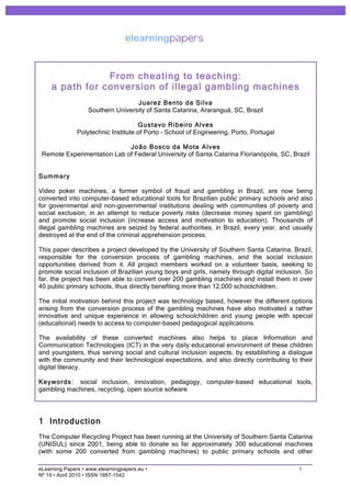 From cheating to teaching:
     a path for conversion of illegal gambling machines
                                   Juarez Bento da Silva
                   Southern University of Santa Catarina, Araranguá, SC, Brazil

                                     Gustavo Ribeiro Alves
               Polytechnic Institute of Porto – School of Engineering, Porto, Portugal

                             João Bosco da M ota Alves
 Remote Experimentation Lab of Federal University of Santa Catarina Florianópolis, SC, Brazil


Summary

Video poker machines, a former symbol of fraud and gambling in Brazil, are now being
converted into computer-based educational tools for Brazilian public primary schools and also
for governmental and non-governmental institutions dealing with communities of poverty and
social exclusion, in an attempt to reduce poverty risks (decrease money spent on gambling)
and promote social inclusion (increase access and motivation to education). Thousands of
illegal gambling machines are seized by federal authorities, in Brazil, every year, and usually
destroyed at the end of the criminal apprehension process.

This paper describes a project developed by the University of Southern Santa Catarina, Brazil,
responsible for the conversion process of gambling machines, and the social inclusion
opportunities derived from it. All project members worked on a volunteer basis, seeking to
promote social inclusion of Brazilian young boys and girls, namely through digital inclusion. So
far, the project has been able to convert over 200 gambling machines and install them in over
40 public primary schools, thus directly benefiting more than 12,000 schoolchildren.

The initial motivation behind this project was technology based, however the different options
arising from the conversion process of the gambling machines have also motivated a rather
innovative and unique experience in allowing schoolchildren and young people with special
(educational) needs to access to computer-based pedagogical applications.

The availability of these converted machines also helps to place Information and
Communication Technologies (ICT) in the very daily educational environment of these children
and youngsters, thus serving social and cultural inclusion aspects, by establishing a dialogue
with the community and their technological expectations, and also directly contributing to their
digital literacy.

Keywords: social inclusion, innovation, pedagogy, computer-based educational tools,
gambling machines, recycling, open source sofware




1 Introduction
The Computer Recycling Project has been running at the University of Southern Santa Catarina
(UNISUL) since 2001, being able to donate so far approximately 300 educational machines
(with some 200 converted from gambling machines) to public primary schools and other

eLearning Papers • www.elearningpapers.eu •                                                1
Nº 19 • April 2010 • ISSN 1887-1542
 