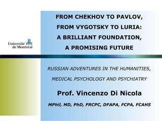 FROM CHEKHOV TO PAVLOV,
FROM VYGOTSKY TO LURIA:
A BRILLIANT FOUNDATION,
A PROMISING FUTURE
RUSSIAN ADVENTURES IN THE HUMANITIES,
MEDICAL PSYCHOLOGY AND PSYCHIATRY
Prof. Vincenzo Di Nicola
MPhil, MD, PhD, FRCPC, DFAPA, FCPA, FCAHS
 