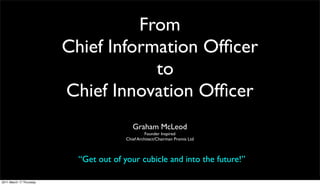 From
                         Chief Information Ofﬁcer
                                     to
                         Chief Innovation Ofﬁcer
                                           Graham McLeod
                                                  Founder Inspired
                                        Chief Architect/Chairman Promis Ltd



                           “Get out of your cubicle and into the future!”

2011 March 17 Thursday
 