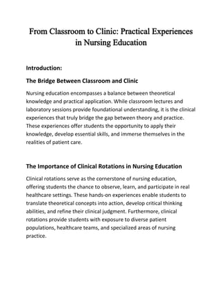 From Classroom to Clinic: Practical Experiences
in Nursing Education
Introduction:
The Bridge Between Classroom and Clinic
Nursing education encompasses a balance between theoretical
knowledge and practical application. While classroom lectures and
laboratory sessions provide foundational understanding, it is the clinical
experiences that truly bridge the gap between theory and practice.
These experiences offer students the opportunity to apply their
knowledge, develop essential skills, and immerse themselves in the
realities of patient care.
The Importance of Clinical Rotations in Nursing Education
Clinical rotations serve as the cornerstone of nursing education,
offering students the chance to observe, learn, and participate in real
healthcare settings. These hands-on experiences enable students to
translate theoretical concepts into action, develop critical thinking
abilities, and refine their clinical judgment. Furthermore, clinical
rotations provide students with exposure to diverse patient
populations, healthcare teams, and specialized areas of nursing
practice.
 