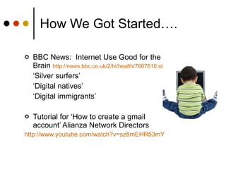How We Got Started…. BBC News:  Internet Use Good for the Brain  http :// news.bbc.co.uk /2/hi/ health /7667610. stm ‘ Silver surfers’  ‘ Digital natives’ ‘ Digital immigrants’ Tutorial for ‘How to create a gmail account’ Alianza Network Directors http :// www.youtube.com / watch?v=sz8mEHR53mY 