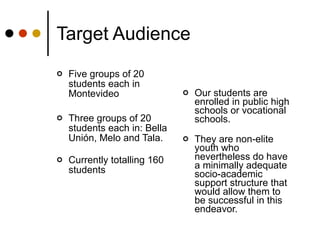 Target Audience Five groups of 20 students each in Montevideo  Three groups of 20 students each in: Bella Unión, Melo and Tala.  Currently totalling 160 students Our students are enrolled in public high schools or vocational schools.  They are non-elite youth who nevertheless do have a minimally adequate socio-academic support structure that would allow them to be successful in this endeavor. 
