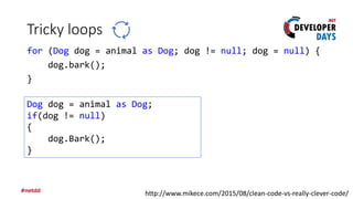 Tricky loops
for (Dog dog = animal as Dog; dog != null; dog = null) {
dog.bark();
}
http://www.mikece.com/2015/08/clean-code-vs-really-clever-code/
Dog dog = animal as Dog;
if(dog != null)
{
dog.Bark();
}
 