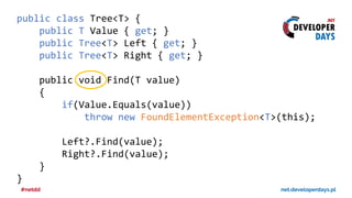 public class Tree<T> {
public T Value { get; }
public Tree<T> Left { get; }
public Tree<T> Right { get; }
public void Find(T value)
{
if(Value.Equals(value))
throw new FoundElementException<T>(this);
Left?.Find(value);
Right?.Find(value);
}
}
 