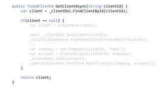 public Task<Client> GetClientAsync(string clientId) {
var client = _clientDal.FindClientById(clientId);
if(client == null) {
var client = CreateNewClient();
await _clientDal.SaveClient(client);
_notificationQueue.Push(NewClientCreatedNotification);
...
var company = new Company(clientId, "temp");
var account = CreateAccount(clientId, company);
_accountDao.Save(account);
_operationEvents.Send(new Notification(company, account));
}
return client;
}
 